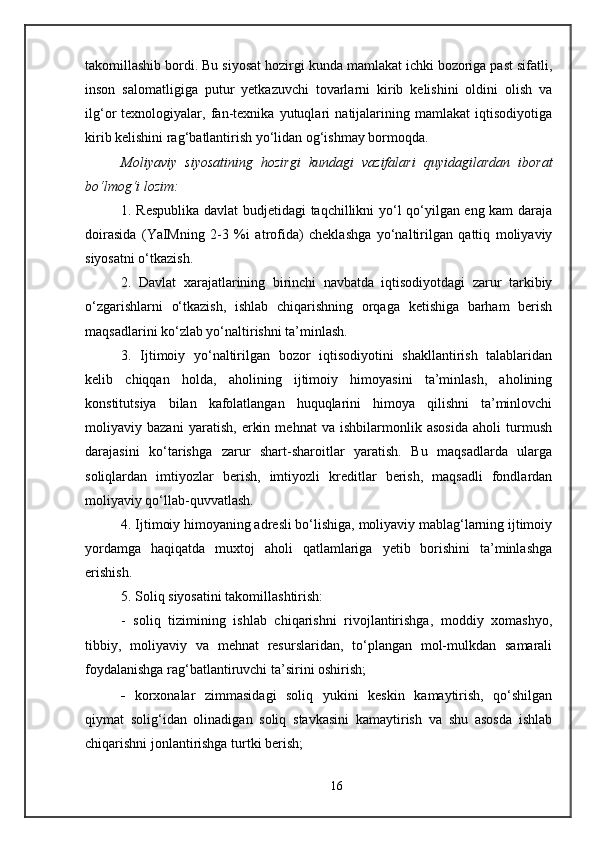 takomillashib bordi. Bu siyosat hozirgi kunda mamlakat ichki bozoriga past sifatli,
inson   salomatligiga   putur   yetkazuvchi   tovarlarni   kirib   kelishini   oldini   olish   va
ilg‘or   texnologiyalar,   fan-texnika   yutuqlari   natijalarining   mamlakat   iqtisodiyotiga
kirib kelishini rag‘batlantirish yo‘lidan og‘ishmay bormoqda.
Moliyaviy   siyosatining   hozirgi   kundagi   vazifalari   quyidagilardan   iborat
bo‘lmog‘i lozim :
1. Respublika davlat budjetidagi taqchillikni yo‘l qo‘yilgan eng kam daraja
doirasida   (YaIMning   2-3   %i   atrofida)   cheklashga   yo‘naltirilgan   qattiq   moliyaviy
siyosatni o‘tkazish.
2.   Davlat   xarajatlarining   birinchi   navbatda   iqtisodiyotdagi   zarur   tarkibiy
o‘zgarishlarni   o‘tkazish,   ishlab   chiqarishning   orqaga   ketishiga   barham   berish
maqsadlarini ko‘zlab yo‘naltirishni ta’minlash.
3.   Ijtimoiy   yo‘naltirilgan   bozor   iqtisodiyotini   shakllantirish   talablaridan
kelib   chiqqan   holda,   aholining   ijtimoiy   himoyasini   ta’minlash,   aholining
konstitutsiya   bilan   kafolatlangan   huquqlarini   himoya   qilishni   ta’minlovchi
moliyaviy   bazani   yaratish,   erkin   mehnat   va   ishbilarmonlik   asosida   aholi   turmush
darajasini   ko‘tarishga   zarur   shart-sharoitlar   yaratish.   Bu   maqsadlarda   ularga
soliqlardan   imtiyozlar   berish,   imtiyozli   kreditlar   berish,   maqsadli   fondlardan
moliyaviy qo‘llab-quvvatlash.
4. Ijtimoiy himoyaning adresli bo‘lishiga, moliyaviy mablag‘larning ijtimoiy
yordamga   haqiqatda   muxtoj   aholi   qatlamlariga   yetib   borishini   ta’minlashga
erishish.
5. Soliq siyosatini takomillashtirish:
-   soliq   tizimining   ishlab   chiqarishni   rivojlantirishga,   moddiy   xomashyo,
tibbiy,   moliyaviy   va   mehnat   resurslaridan,   to‘plangan   mol-mulkdan   samarali
foydalanishga rag‘batlantiruvchi ta’sirini oshirish;
- korxonalar   zimmasidagi   soliq   yukini   keskin   kamaytirish,   qo‘shilgan
qiymat   solig‘idan   olinadigan   soliq   stavkasini   kamaytirish   va   shu   asosda   ishlab
chiqarishni jonlantirishga turtki berish;
16 