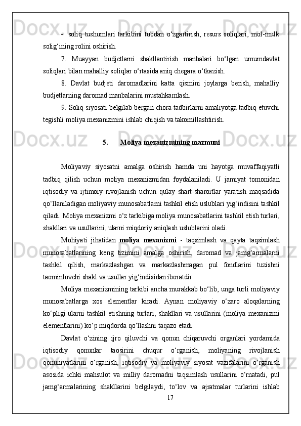 - soliq   tushumlari   tarkibini   tubdan   o‘zgartirish,   resurs   soliqlari,   mol-mulk
solig‘ining rolini oshirish.
7.   Muayyan   budjetlarni   shakllantirish   manbalari   bo‘lgan   umumdavlat
soliqlari bilan mahalliy soliqlar o‘rtasida aniq chegara o‘tkazish.
8.   Davlat   budjeti   daromadlarini   katta   qismini   joylarga   berish,   mahalliy
budjetlarning daromad manbalarini mustahkamlash .
9. Soliq siyosati belgilab bergan chora-tadbirlarni amaliyotga tadbiq etuvchi
tegishli moliya mexanizmini ishlab chiqish va takomillashtirish.
 
5. Moliya  mexanizm ining mazmuni
Moliyaviy   siyosatni   amalga   oshirish   h amda   uni   h ayotga   muvaffaqiyatli
tadbiq   qilish   uchun   moliya   m e xanizmidan   foydalaniladi .   U   jamiyat   tomonidan
iqtisodiy   va   ijtimoiy   rivojlanish   uchun   qulay   shart - sharoitlar   yaratish   maqsadida
qo ‘ llaniladigan   moliyaviy   munosabatlarni   tashkil   etish   uslublari   yig ‘ indisini   tashkil
qiladi .  Moliya   m e xanizmi   o ‘ z   tarkibiga   moliya   munosabatlarini   tashkil   etish   turlari ,
shakllari   va   usullarini ,  ularni   miqdoriy   aniqlash   uslublarini   oladi .
Mo h iyati   ji h atidan   moliya   m e xanizmi   -   taqsimlash   va   qayta   taqsimlash
munosabatlarining   k e ng   tizimini   amalga   oshirish ,   daromad   va   jamg ‘ armalarni
tashkil   qilish ,   markazlashgan   va   markazlashmagan   pul   fondlarini   tuzishni
taominlovchi   shakl   va   usullar   yig ‘ indisidan   iboratdir .
Moliya   m e xanizmining   tarkibi   ancha   murakkab   bo ‘ lib ,   unga   turli   moliyaviy
munosabatlarga   xos   el e m e ntlar   kiradi .   Aynan   moliyaviy   o ‘ zaro   aloqalarning
ko ‘ pligi   ularni   tashkil   etishning   turlari ,   shakllari   va   usullarini   ( moliya   m e xanizmi
el e m e ntlarini )  ko ‘ p   miqdorda   qo ‘ llashni   taqazo   etadi .
Davlat   o ‘ zining   ijro   qiluvchi   va   qonun   chiqaruvchi   organlari   yordamida
iqtisodiy   qonunlar   taosirini   chuqur   o ‘ rganish ,   moliyaning   rivojlanish
qonuniyatlarini   o ‘ rganish ,   iqtisodiy   va   moliyaviy   siyosat   vazifalarini   o ‘ rganish
asosida   ichki   ma h sulot   va   milliy   daromadni   taqsimlash   usullarini   o ‘ rnatadi ,   pul
jamg ‘ armalarining   shakllarini   b e lgilaydi ,   to ‘ lov   va   ajratmalar   turlarini   ishlab
17 