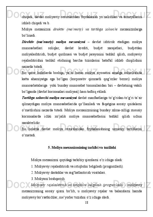 chiqadi ,   davlat   moliyaviy   r e surslaridan   foydalanish   yo ` nalishlari   va   tamoyillarini
ishlab   chiqadi   va   b .
Moliya   mexanizmi   direktiv   (ma’muriy)   va   tartibga   soluvchi   mexanizmlarga
bo‘linadi.
Direktiv   (ma’muriy)   moliya   mexanizmi   –   davlat   ishtirok   etadigan   moliya
munosabatlari:   soliqlar,   davlat   krediti,   budjet   xarajatlari,   budjetdan
moliyalashtirish,   budjet   qurilmasi   va   budjet   jarayonini   tashkil   qilish,   moliyaviy
rejalashtirishni   tashkil   etishning   barcha   tizimlarini   batafsil   ishlab   chiqilishini
nazarda tutadi.
Bir   qator   holatlarda   boshqa,   ya’ni   butun   moliya   siyosatini   amalga   oshirilishida
katta   ahamiyatga   ega   bo‘lgan   (korporativ   qimmatli   qog‘ozlar   bozori)   moliya
munosabatalariga     yoki   bunday   munosabat   tomonilaridan   biri   –   davlatning   vakili
bo‘lganda (davlat korxonalari moliyasi) ham tadbiq etiladi.
Tartibga soluvchi moliya mexanizmi   davlat manfaatlariga to‘g‘ridan-to‘g‘ri ta’sir
qilmaydigan   moliya   munosabatlarida   qo‘llaniladi   va   faqatgina   asosiy   qoidalarni
o‘rnatilishini   nazarda tutadi.  Moliya  mexanizmining bunday  xilma-xilligi   xususiy
korxonalarda   ichki   xo‘jalik   moliya   munosabatlarini   tashkil   qilish   uchun
xarakterlidir.
Bu   holatda   davlat   moliya   resurslaridan   foydalanishning   umumiy   tartiblarini
o‘rnatadi.
5 . Moliya mexanizmining tarkibi va tuzilishi
Moliya mexanizmi quyidagi tarkibiy qismlarni o‘z ichiga oladi:
1. Moliyaviy rejalashtirish va istiqbolni belgilash (prognozlash).
2. Moliyaviy dastaklar va rag‘batlantirish vositalari.
3. Moliyani boshqarish.
Moliyaviy   rejalashtirish   va   istiqbolni   belgilash   (prognozlash)   -   moliyaviy
mexanizmning   asosiy   qismi   bo‘lib,   u   moliyaviy   rejalar   va   balanslarni   hamda
moliyaviy ko‘rsatkichlar, me’yorlar tuzishni o‘z ichiga oladi.
18 