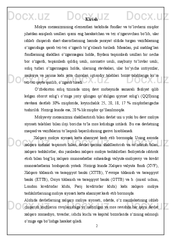 Kirish
Moliya   mexanizmining   elementlari   tarkibida   fondlar   va   to‘lovlarni   miqdor
jihatdan  aniqlash   usullari   qismi   eng  harakatchan   va   tez   o‘zgaruvchan   bo‘lib,   ular
ishlab   chiqarish   shart-sharoitlarining   hamda   jamiyat   oldida   turgan   vazifalarning
o‘zgarishiga   qarab   tez-tez   o‘zgarib   to‘g‘rilanib   turiladi.   Masalan,   pul   mablag‘lari
fondlarining   shakllari   o‘zgarmagani   holda,   foydani   taqsimlash   usullari   bir   necha
bor   o‘zgardi,   taqsimlash   qoldiq   usuli,   normativ   usuli,   majburiy   to‘lovlar   usuli;
soliq   turlari   o‘zgarmagani   holda,   ularning   stavkalari,   ular   bo‘yicha   imtiyozlar,
sanksiya   va   jarima   kabi   jazo   choralari   iqtisodiy   talablari   bozor   talablariga   ko‘ra
tez-tez qayta qurilib, o‘zgarib turadi.
O‘zbekiston   soliq   tizimida   uzoq   davr   mobaynida   samarali   faoliyat   qilib
kelgan   oborot   solig‘i   o‘rniga   joriy   qilingan   qo‘shilgan   qiymat   solig‘i   (QQS)ning
stavkasi   dastlab   30%   miqdorida,   keyinchalik   25,   20,   18,   17   %   miqdorlarigacha
tushirildi. Hozirgi kunda esa, 20 % lik miqdor qo‘llanilmoqda.
Moliyaviy mexanizmni shakllantirish bilan davlat uni u yoki bu davr moliya
siyosati talablari bilan iloji boricha to‘la mos kelishiga intiladi. Bu esa davlatning
maqsad va vazifalarini to‘laqonli bajarilishining garovi hisoblanadi.
            Xalqaro   moliya   siyosati   katta   ahamiyat   kasb   etib   bormoqda.   Uning   asosida
xalqaro   mehnat   taqsimoti   bilan,   davlat   qarzini   shakllantirish   va   so‘ndirish   bilan,
xalqaro tashkilotlar, shu jumladan xalqaro moliya tashkilotlari faoliyatida ishtirok
etish   bilan   bog‘liq   xalqaro   munosabatlar   sohasidagi   valyuta-moliyaviy   va   kredit
munosabatlarini   boshqarish   yotadi.   Hozirgi   kunda   Xalqaro   valyuta   fondi   (XVF),
Xalqaro   tiklanish   va   taraqqiyot   banki   (XTTB),   Yevropa   tiklanish   va   taraqqiyot
banki   (ETTB),   Osiyo   tiklanish   va   taraqqiyot   banki   (OTTB)   va   b.   (misol   uchun,
London   kreditorlar   klubi,   Parij   kreditorlar   klubi)   kabi   xalqaro   moliya
tashkilotlarining moliya siyosati katta ahamiyat kasb etib bormoqda.
Alohida   davlatlarning   xalqaro   moliya   siyosati,   odatda,   o‘z   mamlakatining   ishlab
chiqarish kuchlarini rivojlanishiga yo‘naltirilgan va mos ravishda har qaysi davlat
xalqaro xomashyo, tovarlar, ishchi kuchi va kapital bozorlarida o‘zining salmoqli
o‘rniga ega bo‘lishga harakat qiladi.
2 