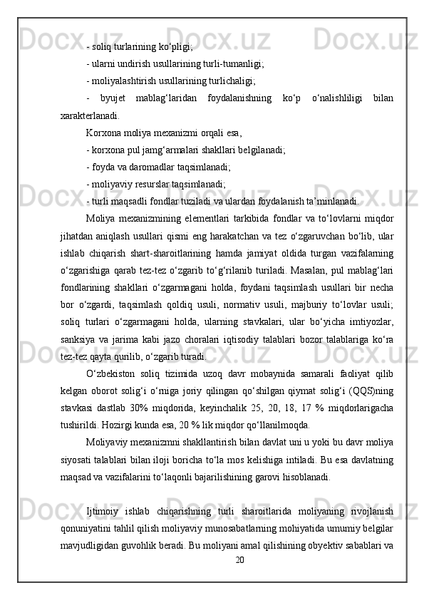 - soliq turlarining ko‘pligi;
- ularni undirish usullarining turli-tumanligi;
- moliyalashtirish usullarining turlichaligi;
-   byujet   mablag‘laridan   foydalanishning   ko‘p   o‘nalishliligi   bilan
xarakterlanadi. 
Korxona moliya mexanizmi orqali esa,
- korxona pul jamg‘armalari shakllari belgilanadi;
- foyda va daromadlar taqsimlanadi;
- moliyaviy resurslar taqsimlanadi;
- turli maqsadli fondlar tuziladi va ulardan foydalanish ta’minlanadi.
Moliya   mexanizmining   elementlari   tarkibida   fondlar   va   to‘lovlarni   miqdor
jihatdan  aniqlash   usullari   qismi   eng  harakatchan   va   tez   o‘zgaruvchan   bo‘lib,   ular
ishlab   chiqarish   shart-sharoitlarining   hamda   jamiyat   oldida   turgan   vazifalarning
o‘zgarishiga   qarab   tez-tez   o‘zgarib   to‘g‘rilanib   turiladi.   Masalan,   pul   mablag‘lari
fondlarining   shakllari   o‘zgarmagani   holda,   foydani   taqsimlash   usullari   bir   necha
bor   o‘zgardi,   taqsimlash   qoldiq   usuli,   normativ   usuli,   majburiy   to‘lovlar   usuli;
soliq   turlari   o‘zgarmagani   holda,   ularning   stavkalari,   ular   bo‘yicha   imtiyozlar,
sanksiya   va   jarima   kabi   jazo   choralari   iqtisodiy   talablari   bozor   talablariga   ko‘ra
tez-tez qayta qurilib, o‘zgarib turadi.
O‘zbekiston   soliq   tizimida   uzoq   davr   mobaynida   samarali   faoliyat   qilib
kelgan   oborot   solig‘i   o‘rniga   joriy   qilingan   qo‘shilgan   qiymat   solig‘i   (QQS)ning
stavkasi   dastlab   30%   miqdorida,   keyinchalik   25,   20,   18,   17   %   miqdorlarigacha
tushirildi. Hozirgi kunda esa, 20 % lik miqdor qo‘llanilmoqda.
Moliyaviy mexanizmni shakllantirish bilan davlat uni u yoki bu davr moliya
siyosati talablari bilan iloji boricha to‘la mos kelishiga intiladi. Bu esa davlatning
maqsad va vazifalarini to‘laqonli bajarilishining garovi hisoblanadi.
Ijtimoiy   ishlab   chiqarishning   turli   sharoitlarida   moliyaning   rivojlanish
qonuniyatini tahlil qilish moliyaviy munosabatlarning mohiyatida umumiy belgilar
mavjudligidan guvohlik beradi. Bu moliyani amal qilishining obyektiv sabablari va
20 