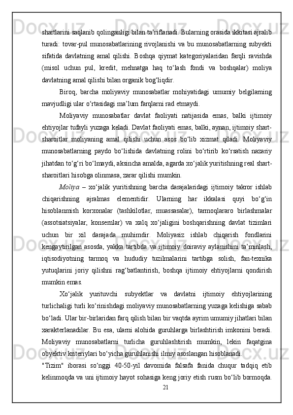shartlarini saqlanib qolinganligi bilan ta’riflanadi. Bularning orasida ikkitasi ajralib
turadi:   tovar-pul   munosabatlarining   rivojlanishi   va   bu   munosabatlarning   subyekti
sifatida   davlatning   amal   qilishi.   Boshqa   qiymat   kategoriyalaridan   farqli   ravishda
(misol   uchun   pul,   kredit,   mehnatga   haq   to‘lash   fondi   va   boshqalar)   moliya
davlatning amal qilishi bilan organik bog‘liqdir. 
Biroq,   barcha   moliyaviy   munosabatlar   mohiyatidagi   umumiy   belgilarning
mavjudligi ular o‘rtasidagi ma’lum farqlarni rad etmaydi. 
Moliyaviy   munosabatlar   davlat   faoliyati   natijasida   emas,   balki   ijtimoiy
ehtiyojlar tufayli yuzaga keladi. Davlat faoliyati emas, balki, aynan, ijtimoiy shart-
sharoitlar   moliyaning   amal   qilishi   uchun   asos   bo‘lib   xizmat   qiladi.   Moliyaviy
munosabatlarning   paydo   bo‘lishida   davlatning   rolini   bo‘rtirib   ko‘rsatish   nazariy
jihatdan to‘g‘ri bo‘lmaydi, aksincha amalda, agarda xo‘jalik yuritishning real shart-
sharoitlari hisobga olinmasa, zarar qilishi mumkin. 
Moliya   –   xo‘jalik   yuritishning   barcha   darajalaridagi   ijtimoiy   takror   ishlab
chiqarishning   ajralmas   elementidir.   Ularning   har   ikkalasi   quyi   bo‘g‘in
hisoblanmish   korxonalar   (tashkilotlar,   muassasalar),   tarmoqlararo   birlashmalar
(assotsiatsiyalar,   konsernlar)   va   xalq   xo‘jaligini   boshqarishning   davlat   tizimlari
uchun   bir   xil   darajada   muhimdir.   Moliyasiz   ishlab   chiqarish   fondlarini
kengaytirilgan   asosda,   yakka   tartibda   va   ijtimoiy   doiraviy   aylanishini   ta’minlash,
iqtisodiyotning   tarmoq   va   hududiy   tuzilmalarini   tartibga   solish,   fan-texnika
yutuqlarini   joriy   qilishni   rag‘batlantirish,   boshqa   ijtimoiy   ehtiyojlarni   qondirish
mumkin emas. 
Xo‘jalik   yurituvchi   subyektlar   va   davlatni   ijtimoiy   ehtiyojlarining
turlichaligi turli ko‘rinishdagi moliyaviy munosabatlarning yuzaga kelishiga sabab
bo‘ladi. Ular bir-birlaridan farq qilish bilan bir vaqtda ayrim umumiy jihatlari bilan
xarakterlanadilar.   Bu   esa,   ularni   alohida   guruhlarga   birlashtirish   imkonini   beradi.
Moliyaviy   munosabatlarni   turlicha   guruhlashtirish   mumkin,   lekin   faqatgina
obyektiv kriteriylari bo‘yicha guruhlanishi ilmiy asoslangan hisoblanadi. 
"Tizim"   iborasi   so‘nggi   40-50-yil   davomida   falsafa   fanida   chuqur   tadqiq   etib
kelinmoqda va uni ijtimoiy hayot sohasiga keng joriy etish r u sm bo‘lib bormoqda.
21 