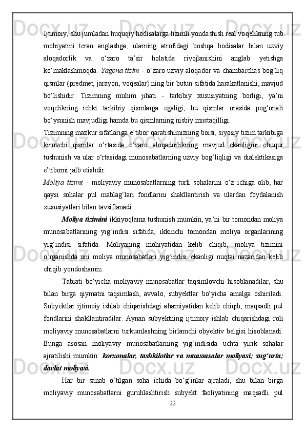 Ijtimoiy, shu jumladan huquqiy hodisalarga  tizim li yondashish real vo q elikning tub
mohiyatini   teran   anglashga,   ularning   atrofidagi   boshqa   hodisalar   bilan   uzviy
aloqadorlik   va   o‘zaro   ta’sir   holatida   rivojlanishini   anglab   yetishga
ko‘maklashmoqda.   Yagona tizim   - o‘zaro uzviy aloqador va chambarchas bog‘liq
qismlar (predmet, jarayon ,  voqealar) ning bir butun sifatida harakatlanishi, mavjud
bo‘lishidir.   Tizimning   muhim   jihati   -   tarkib iy   xususiyatning   borligi,   ya’ni
voqelikning   ichki   tarkibiy   qismlarga   egaligi,   bu   qismlar   orasida   pog‘onali
bo‘ysunish mavjudligi hamda bu qismlarning nisbiy mustaqilligi. 
Tizimning mazkur sifatlariga e’tibor qaratishimizning boisi, siyosiy tizim tarkibiga
kiruvchi   qismlar   o‘rtasida   o‘zaro   aloqadorlikning   mavjud   ekanligini   chuqur
tushunish va ular o‘rtasidagi munosabatlarning uzviy bog‘liqligi va dialektikasiga
e’tiborni jalb etishdir. 
Moliya   tizimi   -   moliyaviy   munosabatlarning   turli   sohalarini   o‘z   ichiga   olib,   har
qaysi   sohalar   pul   mablag‘lari   fondlarini   shakllantirish   va   ulardan   foydalanish
xususiyatlari bilan tavsiflanadi. 
Moliya tizimini   ikkiyoqlama tushunish mumkin, ya’ni bir tomondan moliya
munosabatlarining   yig‘indisi   sifatida,   ikkinchi   tomondan   moliya   organlarining
yig‘indisi   sifatida.   Moliyaning   mohiyatidan   kelib   chiqib,   moliya   tizimini
o‘rganishda   uni   moliya   munosabatlari   yig‘indisi   ekanligi   nuqtai   nazaridan   kelib
chiqib yondoshamiz.
Tabiati   bo‘yicha   moliyaviy   munosabatlar   taqsimlovchi   hisoblanadilar,   shu
bilan   birga   qiymatni   taqsimlash,   avvalo,   subyektlar   bo‘yicha   amalga   oshiriladi.
Subyektlar   ijtimoiy   ishlab   chiqarishdagi   ahamiyatidan   kelib   chiqib,   maqsadli   pul
fondlarini   shakllantiradilar.   Aynan   subyektning   ijtimoiy   ishlab   chiqarishdagi   roli
moliyaviy munosabatlarni turkumlashning birlamchi obyektiv belgisi hisoblanadi.
Bunga   asosan   moliyaviy   munosabatlarning   yig‘indisida   uchta   yirik   sohalar
ajratilishi   mumkin:   korxonalar,   tashkilotlar   va   muassasalar   moliyasi;   sug‘urta;
davlat moliyasi. 
Har   bir   sanab   o‘tilgan   soha   ichida   bo‘g‘inlar   ajraladi,   shu   bilan   birga
moliyaviy   munosabatlarni   guruhlashtirish   subyekt   faoliyatining   maqsadli   pul
22 