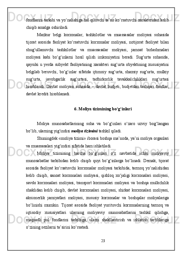 fondlarini tarkibi va yo‘nalishiga hal qiluvchi ta’sir ko‘rsatuvchi xarakteridan kelib
chiqib amalga oshiriladi. 
Mazkur   belgi   korxonalar,   tashkilotlar   va   muassasalar   moliyasi   sohasida
tijorat   asosida   faoliyat   ko‘rsatuvchi   korxonalar   moliyasi,   notijorat   faoliyat   bilan
shug‘ullanuvchi   tashkilotlar   va   muassasalar   moliyasi,   jamoat   birlashmalari
moliyasi   kabi   bo‘g‘inlarni   hosil   qilish   imkoniyatini   beradi.   Sug‘urta   sohasida,
qaysiki   u   yerda   subyekt   faoliyatining   xarakteri   sug‘urta   obyektining   xususiyatini
belgilab   beruvchi,   bo‘g‘inlar   sifatida   ijtimoiy   sug‘urta,   shaxsiy   sug‘urta,   mulkiy
sug‘urta,   javobgarlik   sug‘urtasi,   tadbirkorlik   tavakkalchiliklari   sug‘urtasi
hisoblandi.   Davlat  moliyasi  sohasida   –  davlat   budjeti,  budjetdan  tashqari  fondlar,
davlat krediti hisoblanadi. 
6.  Moliya tizimining bo‘g‘inlari
Moliya   munosabatlarining   soha   va   bo‘g‘inlari   o‘zaro   uzviy   bog‘langan
bo‘lib, ularning yig‘indisi  moliya tizimini  tashkil qiladi. 
Shuningdek «moliya tizimi» iborasi boshqa ma’noda, ya’ni moliya organlari
va muassasalari yig‘indisi sifatida ham ishlatiladi. 
Moliya   tizimining   barcha   bo‘g‘inlari   o‘z   navbatida   ichki   moliyaviy
munosabatlar   tarkibidan   kelib   chiqib   quyi   bo‘g‘inlarga   bo‘linadi.   Demak,   tijorat
asosida   faoliyat   ko‘rsatuvchi   korxonalar   moliyasi   tarkibida,   tarmoq   yo‘nalishidan
kelib   chiqib,   sanoat   korxonalari   moliyasi,   qishloq   xo‘jaligi   korxonalari   moliyasi,
savdo   korxonalari   moliyasi,   transport   korxonalari   moliyasi   va   boshqa   mulkchilik
shaklidan   kelib   chiqib,   davlat   korxonalari   moliyasi,   shirkat   korxonalari   moliyasi,
aksionerlik   jamiyatlari   moliyasi,   xususiy   korxonalar   va   boshqalar   moliyalariga
bo‘linishi   mumkin.   Tijorat   asosida   faoliyat   yurituvchi   korxonalarning   tarmoq   va
iqtisodiy   xususiyatlari   ularning   moliyaviy   munosabatlarini   tashkil   qilishga,
maqsadli   pul   fondlarini   tarkibiga,   ularni   shakllantirish   va   ishlatish   tartiblariga
o‘zining sezilarni ta’sirini ko‘rsatadi. 
23 