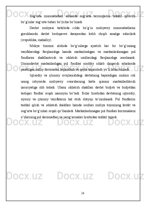 Sug‘urta   munosabatlari   sohasida   sug‘urta   tarmoqlarini   tashkil   qiluvchi
bo‘g‘inlar sug‘urta turlari bo‘yicha bo‘linadi. 
Davlat   moliyasi   tarkibida   ichki   bo‘g‘in   moliyaviy   munosabatlarini
guruhlanishi   davlat   boshqaruvi   darajasidan   kelib   chiqib   amalga   oshiriladi
(respublika, mahalliy).
Moliya   tizimini   alohida   bo‘g‘inlarga   ajratish   har   bir   bo‘g‘inning
vazifalaridagi   farqlanishga   hamda   markazlashgan   va   markazlashmagan   pul
fondlarini   shakllantirish   va   ishlatish   usullaridagi   farqlanishga   asoslanadi.
Umumdavlat   markazlashgan   pul   fondlari   moddiy   ishlab   chiqarish   sohalarida
yaratilgan milliy daromadni taqsimlash va qayta taqsimlash yo‘li bilan tuziladi.
Iqtisodiy   va   ijtimoiy   rivojlanishdagi   davlatning   bajaradigan   muhim   roli
uning   ixtiyorida   moliyaviy   resurslarning   katta   qismini   markazlashtirish
zaruriyatiga   olib   keladi.   Ularni   ishlatish   shakllari   davlat   budjeti   va   budjetdan
tashqari   fondlar   orqali   namoyon   bo‘ladi.   Bular   hisobidan   davlatning   iqtisodiy,
siyosiy   va   ijtimoiy   vazifalarini   hal   etish   ehtiyoji   ta’minlanadi.   Pul   fondlarini
tashkil   qilish   va   ishlatish   shakllari   hamda   usullari   moliya   tizimining   kredit   va
sug‘urta bo‘g‘inlari orqali qo‘llaniladi. Markazlashmagan pul fondlari korxonalarni
o‘zlarining pul daromadlari va jamg‘armalari hisobidan tashkil topadi. 
24 