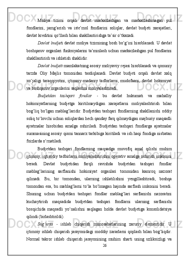 Moliya   tizimi   orqali   davlat   markazlashgan   va   markazlashmagan   pul
fondlarini,   jamg‘arish   va   iste’mol   fondlarini   soliqlar,   davlat   budjeti   xarajatlari,
davlat kreditini qo‘llash bilan shakllantirishga ta’sir o‘tkazadi. 
Davlat budjet i davlat moliya tizimining bosh bo‘g‘ini hisoblanadi. U davlat
boshqaruv organlari funksiyalarini ta’minlash uchun markazlashgan pul fondlarini
shakllantirish va ishlatish shaklidir. 
Davlat budjeti  mamlakatning asosiy moliyaviy rejasi hisoblanadi va qonuniy
tarzda   Oliy   Majlis   tomonidan   tasdiqlanadi.   Davlat   budjeti   orqali   davlat   xalq
xo‘jaligi   taraqqiyotini,   ijtimoiy-madaniy   tadbirlarni,   mudofaani,   davlat   hokimiyat
va boshqaruv organlarini saqlashni moliyalashtiradi. 
Budjetdan   tashqari   fondlar   -   bu   davlat   hukumati   va   mahalliy
hokimiyatlarning   budjetga   kiritilmaydigan   xarajatlarni   moliyalashtirish   bilan
bog‘liq  bo‘lgan  mablag‘laridir.  Budjetdan  tashqari   fondlarning  shakllanishi   oddiy
soliq to‘lovchi uchun soliqlardan hech qanday farq qilmaydigan majburiy maqsadli
ajratmalar   hisobidan   amalga   oshiriladi.   Budjetdan   tashqari   fondlarga   ajratmalar
summasining asosiy qismi tannarx tarkibiga kiritiladi va ish haqi fondiga nisbatan
foizlarda o‘rnatiladi. 
Budjetdan   tashqari   fondlarning   maqsadga   muvofiq   amal   qilishi   muhim
ijtimoiy, iqtisodiy tadbirlarni moliyalashtirishni operativ amalga oshirish imkonini
beradi.   Davlat   budjetidan   farqli   ravishda   budjetdan   tashqari   fondlar
mablag‘larining   sarflanishi   hokimiyat   organlari   tomonidan   kamroq   nazorat
qilinadi.   Bu,   bir   tomondan,   ularning   ishlatilishini   yengillashtiradi,   boshqa
tomondan  esa,   bu  mablag‘larni   to‘la   bo‘lmagan   hajmda   sarflash   imkonini   beradi.
Shuning   uchun   budjetdan   tashqari   fondlar   mablag‘lari   sarflanishi   nazoratini
kuchaytirish   maqsadida   budjetdan   tashqari   fondlarni   ularning   sarflanishi
bosqichida   maqsadli   yo‘nalishni   saqlagan   holda   davlat   budjetiga   konsolidatsiya
qilindi (birlashtirildi). 
Sug‘urta   -   ishlab   chiqarish   munosabatlarining   zaruriy   elementidir.   U
ijtimoiy   ishlab   chiqarish   jarayonidagi   moddiy   zararlarni   qoplash   bilan   bog‘liqdir.
Normal   takror   ishlab   chiqarish   jarayonining   muhim   sharti   uning   uzliksizligi   va
26 