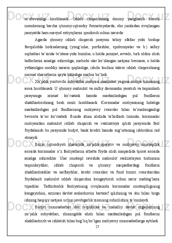 to‘xtovsizligi   hisoblanadi.   Ishlab   chiqarishning   doimiy   yangilanib   borishi
insonlarning   barcha   ijtimoiy-iqtisodiy   formatsiyalarda,   shu   jumladan   rivojlangan
jamiyatda ham mavjud extiyojlarini qondirish uchun zarurdir.
Agarda   ijtimoiy   ishlab   chiqarish   jarayoni   tabiiy   ofatlar   yoki   boshqa
favqulodda   hodisalarning   (yong‘inlar,   portlashlar,   epidemiyalar   va   b.)   salbiy
oqibatlari ta’sirida to‘xtasa yoki buzulsa, u holda jamiyat, avvalo, turli oldini olish
tadbirlarini  amalga  oshirishga,  mabodo  ular  ko‘zlangan  natijani  bermasa,  u  holda
yetkazilgan   moddiy   zararni   qoplashga,   ishchi   kuchini   takror   ishlab   chiqarishning
normal sharoitlarini qayta tiklashga majbur bo‘ladi.
Xo‘jalik yurituvchi subyektlar moliyasi mamlakat yagona moliya tizimining
asosi hisoblanadi. U ijtimoiy mahsulot va milliy daromadni yaratish va taqsimlash
jarayoniga   xizmat   ko‘rsatadi   hamda   markazlashgan   pul   fondlarini
shakllantirishning   bosh   omili   hisoblanadi.   Korxonalar   moliyasining   holatiga
markazlashgan   pul   fondlarining   moliyaviy   resurslar   bilan   ta’minlanganligi
bevosita   ta’sir   ko‘rsatadi.   Bunda   shuni   alohida   ta’kidlash   lozimki,   korxonalar
moliyasidan   mahsulot   ishlab   chiqarish   va   realizatsiya   qilish   jarayonida   faol
foydalanish   bu   jarayonda   budjet,   bank   krediti   hamda   sug‘urtaning   ishtirokini   rad
etmaydi. 
Bozor   iqtisodiyoti   sharoitida   xo‘jalik-operativ   va   moliyaviy   mustaqillik
asosida   korxonalar  o‘z  faoliyatlarini  albatta  foyda olish  maqsadida   tijorat  asosida
amalga   oshiradilar.   Ular   mustaqil   ravishda   mahsulot   realizatsiyasi   tushumini
taqsimlaydilar,   ishlab   chiqarish   va   ijtimoiy   maqsadlardagi   fondlarni
shakllantiradilar   va   sarflaydilar,   kredit   resurslari   va   fond   bozori   resurslaridan
foydalanib   mahsulot   ishlab   chiqarishni   kengaytirish   uchun   zarur   mablag‘larni
topadilar.   Tadbirkorlik   faoliyatining   rivojlanishi   korxonalar   mustaqilligining
kengayishini,   arzimas   davlat   aralashuvini   bartaraf   qilishning   va   shu   bilan   birga
ishning haqiqiy natijasi uchun javobgarlik xissining oshirilishini ta’minlaydi. 
Budjet   munosabatlari   deb   respublika   va   mahalliy   davlat   organlarining
xo‘jalik   subyektlari,   shuningdek   aholi   bilan   markazlashgan   pul   fondlarini
shakllantirish va ishlatish bilan bog‘liq bo‘lgan moliyaviy munosabatlarga aytiladi.
27 