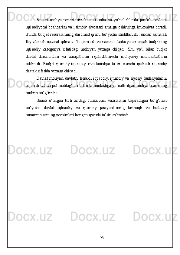Budjet   moliya   resurslarini   kerakli   soha   va   yo‘nalishlarda   jamlab   davlatni
iqtisodiyotni boshqarish va ijtimoiy siyosatni amalga oshirishga imkoniyat beradi.
Bunda budjet resurslarining daromad qismi bo‘yicha shakllanishi, undan samarali
foydalanish nazorat qilinadi. Taqsimlash va nazorat funksiyalari orqali budjetning
iqtisodiy   kategoriya   sifatidagi   mohiyati   yuzaga   chiqadi.   Shu   yo‘l   bilan   budjet
davlat   daromadlari   va   xarajatlarini   rejalashtiruvchi   moliyaviy   munosabatlarni
bildiradi.   Budjet   ijtimoiy-iqtisodiy   rivojlanishga   ta’sir   etuvchi   qudratli   iqtisodiy
dastak sifatida yuzaga chiqadi. 
Davlat moliyasi davlatni kerakli iqtisodiy, ijtimoiy va siyosiy funksiyalarini
bajarish uchun pul mablag‘lari bilan ta’minlashga yo‘naltirilgan moliya tizimining
muhim bo‘g‘inidir. 
Sanab   o‘talgan   turli   xildagi   funksional   vazifalarni   bajaradigan   bo‘g‘inlar
bo‘yicha   davlat   iqtisodiy   va   ijtimoiy   jarayonlarning   tarmoqli   va   hududiy
muammolarining yechimlari keng miqyosda ta’sir ko‘rsatadi. 
28 