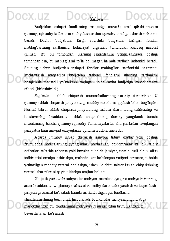 Xulosa
Budjetdan   tashqari   fondlarning   maqsadga   muvofiq   amal   qilishi   muhim
ijtimoiy, iqtisodiy tadbirlarni moliyalashtirishni operativ amalga oshirish imkonini
beradi.   Davlat   budjetidan   farqli   ravishda   budjetdan   tashqari   fondlar
mablag‘larining   sarflanishi   hokimiyat   organlari   tomonidan   kamroq   nazorat
qilinadi.   Bu,   bir   tomondan,   ularning   ishlatilishini   yengillashtiradi,   boshqa
tomondan  esa,   bu  mablag‘larni   to‘la   bo‘lmagan   hajmda   sarflash   imkonini   beradi.
Shuning   uchun   budjetdan   tashqari   fondlar   mablag‘lari   sarflanishi   nazoratini
kuchaytirish   maqsadida   budjetdan   tashqari   fondlarni   ularning   sarflanishi
bosqichida   maqsadli   yo‘nalishni   saqlagan   holda   davlat   budjetiga   konsolidatsiya
qilindi (birlashtirildi). 
Sug‘urta   -   ishlab   chiqarish   munosabatlarining   zaruriy   elementidir.   U
ijtimoiy   ishlab   chiqarish   jarayonidagi   moddiy   zararlarni   qoplash   bilan   bog‘liqdir.
Normal   takror   ishlab   chiqarish   jarayonining   muhim   sharti   uning   uzliksizligi   va
to‘xtovsizligi   hisoblanadi.   Ishlab   chiqarishning   doimiy   yangilanib   borishi
insonlarning   barcha   ijtimoiy-iqtisodiy   formatsiyalarda,   shu   jumladan   rivojlangan
jamiyatda ham mavjud extiyojlarini qondirish uchun zarurdir.
Agarda   ijtimoiy   ishlab   chiqarish   jarayoni   tabiiy   ofatlar   yoki   boshqa
favqulodda   hodisalarning   (yong‘inlar,   portlashlar,   epidemiyalar   va   b.)   salbiy
oqibatlari ta’sirida to‘xtasa yoki buzulsa, u holda jamiyat, avvalo, turli oldini olish
tadbirlarini  amalga  oshirishga,  mabodo  ular  ko‘zlangan  natijani  bermasa,  u  holda
yetkazilgan   moddiy   zararni   qoplashga,   ishchi   kuchini   takror   ishlab   chiqarishning
normal sharoitlarini qayta tiklashga majbur bo‘ladi.
Xo‘jalik yurituvchi subyektlar moliyasi mamlakat yagona moliya tizimining 
asosi hisoblanadi. U ijtimoiy mahsulot va milliy daromadni yaratish va taqsimlash 
jarayoniga xizmat ko‘rsatadi hamda markazlashgan pul fondlarini 
shakllantirishning bosh omili hisoblanadi. Korxonalar moliyasining holatiga 
markazlashgan pul fondlarining moliyaviy resurslar bilan ta’minlanganligi 
bevosita ta’sir ko‘rsatadi.
29 
