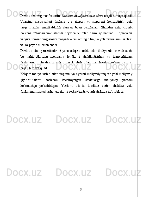 Davlat o‘zining manfaatlarini   bojxona   va   valyuta siyosatlari   orqali himoya qiladi.
Ularning   xususiyatlari   davlatni   o‘z   eksport   va   importini   kengaytirish   yoki
qisqartirishdan   manfaatdorlik   darajasi   bilan   belgilanadi.   Shundan   kelib   chiqib,
bojxona   to‘lovlari   yoki   alohida   bojxona   rejimlari   tizimi   qo‘llaniladi.   Bojxona   va
valyuta siyosatining asosiy maqsadi – davlatning oltin, valyuta zahiralarini saqlash
va ko‘paytirish hisoblanadi.
Davlat   o‘zining   manfaatlarini   yana   xalqaro   tashkilotlar   faoliyatida   ishtirok   etish,
bu   tashkilotlarning   moliyaviy   fondlarini   shakllantirishda   va   hamkorlikdagi
dasturlarni   moliyalashtirishda   ishtirok   etish   bilan   mamlakat   obro‘sini   oshirish
orqali himoya qiladi.  
Xalqaro moliya tashkilotlarining moliya siyosati moliyaviy inqiroz yoki moliyaviy
qiyinchiliklarni   boshidan   kechirayotgan   davlatlarga   moliyaviy   yordam
ko‘rsatishga   yo‘naltirilgan.   Yordam,   odatda,   kreditlar   berish   shaklida   yoki
davlatning mavjud tashqi qarzlarini restruktizatsiyalash shaklida ko‘rsatiladi.
3 