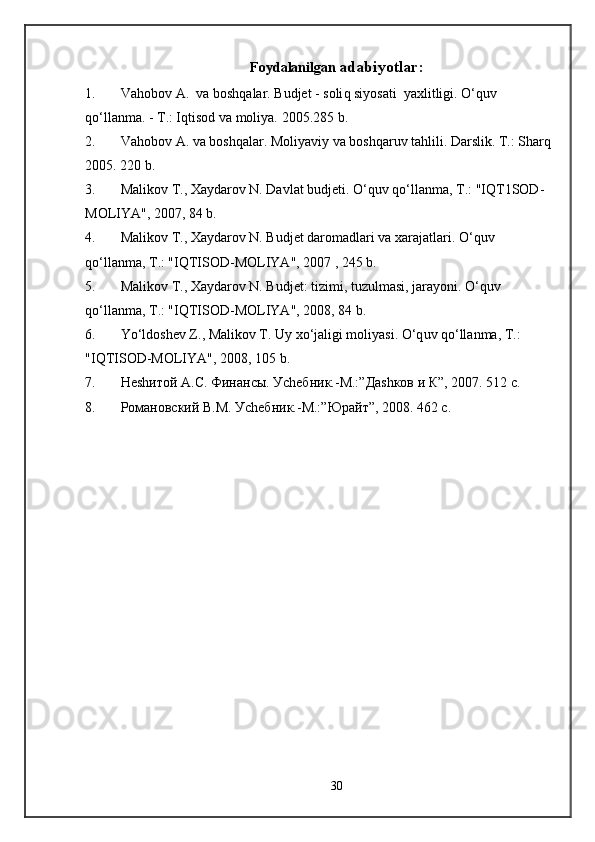 Foydalanilgan   a dabiyotlar :
1. Va h obo v  A.  va bosh q alar. Budjet   - soli q  siyosati  yaxlitligi.  O‘q uv 
qo‘ llanma. - T.: I q tisod va moliya.  2005.285 b.
2. Va h ob o v A. va bosh q alar .  Moliyaviy va bosh q aruv ta h lili.  Darslik. T.: Shar q
2005. 220 b.
3. Mali k ov T., Xaydarov N. Davlat budjeti . O‘q uv  qo‘ llanma, T . : "IQT1SOD-
MOLIYA", 2007, 84 b.
4. M alikov T., Xaydarov N. Budjet daromadlari va xarajatlari . O‘q uv 
qo‘ lla n ma, T . : "IQTISOD-MOLIYA", 2007 , 245 b.
5. M aliko v T., Xaydarov N. Budjet: tizimi, tuzulmasi, jarayoni . O‘q uv 
qo‘ llanma, T .:  "IQTISOD-MOLIYA", 2008, 84 b.
6. Yo‘l dosh e v  Z ., Malikov T. Uy x o‘ jaligi moliyasi.  O‘q uv  qo‘ llanma, T .: 
"IQTISOD-MOLIYA", 2008, 105 b.
7. Неshитой А.С. Финансы. Уchебник.-М.:”Даshков и К”, 2007. 512 с.
8. Романовский В.М. Уchебник.-М.:”Юрайт”, 2008. 462 с.
30 