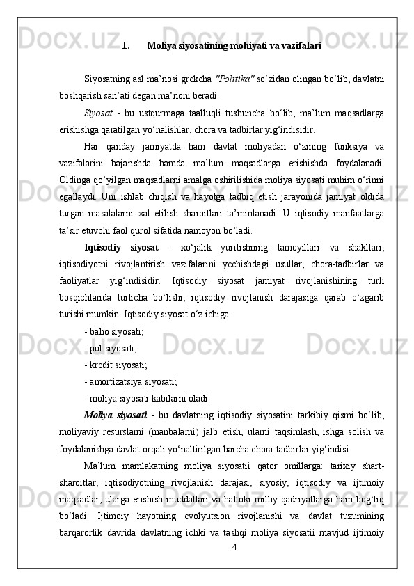 1. Moliya siyosatining mohiyati va vazifalari
Siyosatning asl ma’nosi grekcha  "Politika"  so‘zidan olingan bo‘lib, davlatni
boshqarish san’ati degan ma’noni beradi.
Siyosat   -   bu   ustqurmaga   taalluqli   tushuncha   bo‘lib,   ma’lum   maqsadlarga
erishishga qaratilgan yo‘nalishlar, chora va tadbirlar yig‘indisidir. 
Har   qanday   jamiyatda   ham   davlat   moliyadan   o‘zining   funksiya   va
vazifalarini   bajarishda   hamda   ma’lum   maqsadlarga   erishishda   foydalanadi.
Oldinga qo‘yilgan maqsadlarni amalga oshirilishida moliya siyosati muhim o‘rinni
egallaydi.   Uni   ishlab   chiqish   va   hayotga   tadbiq   etish   jarayonida   jamiyat   oldida
turgan   masalalarni   xal   etilish   sharoitlari   ta’minlanadi.   U   iqtisodiy   manfaatlarga
ta’sir etuvchi faol qurol sifatida namoyon bo‘ladi.
Iqtisodiy   siyosat   -   xo‘jalik   yuritishning   tamoyillari   va   shakllari,
iqtisodiyotni   rivojlantirish   vazifalarini   yechishdagi   usullar,   chora-tadbirlar   va
faoliyatlar   yig‘indisidir.   Iqtisodiy   siyosat   jamiyat   rivojlanishining   turli
bosqichlarida   turlicha   bo‘lishi,   iqtisodiy   rivojlanish   darajasiga   qarab   o‘zgarib
turishi mumkin. Iqtisodiy siyosat o‘z ichiga:
- baho siyosati;
- pul siyosati;
- kredit siyosati;
- amortizatsiya siyosati;
- moliya siyosati kabilarni oladi.
Moliya   siyosati   -   bu   davlatning   iqtisodiy   siyosatini   tarkibiy   qismi   bo‘lib,
moliyaviy   resurslarni   (manbalarni)   jalb   etish,   ularni   taqsimlash,   ishga   solish   va
foydalanishga davlat orqali yo‘naltirilgan barcha chora-tadbirlar yig‘indisi. 
Ma’lum   mamlakatning   moliya   siyosatii   qator   omillarga:   tarixiy   shart-
sharoitlar,   iqtisodiyotning   rivojlanish   darajasi,   siyosiy,   iqtisodiy   va   ijtimoiy
maqsadlar, ularga erishish muddatlari  va hattoki  milliy qadriyatlarga ham  bog‘liq
bo‘ladi.   Ijtimoiy   hayotning   evolyutsion   rivojlanishi   va   davlat   tuzumining
barqarorlik   davrida   davlatning   ichki   va   tashqi   moliya   siyosatii   mavjud   ijtimoiy
4 