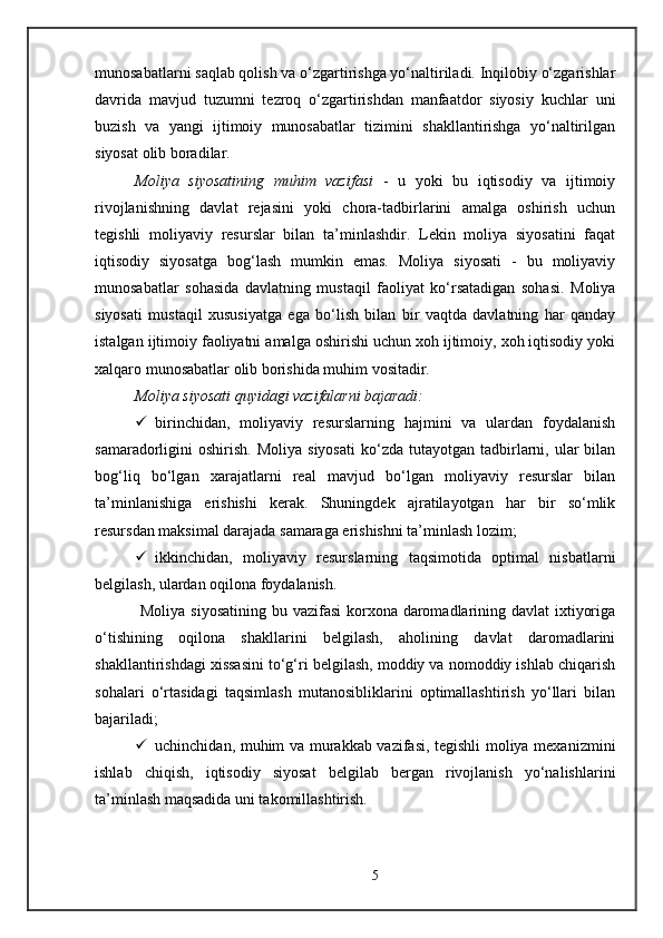 munosabatlarni saqlab qolish va o‘zgartirishga yo‘naltiriladi. Inqilobiy o‘zgarishlar
davrida   mavjud   tuzumni   tezroq   o‘zgartirishdan   manfaatdor   siyosiy   kuchlar   uni
buzish   va   yangi   ijtimoiy   munosabatlar   tizimini   shakllantirishga   yo‘naltirilgan
siyosat olib boradilar. 
Moliya   siyosatining   muhim   vazifasi   -   u   yoki   bu   iqtisodiy   va   ijtimoiy
rivojlanishning   davlat   rejasini   yoki   chora-tadbirlarini   amalga   oshirish   uchun
tegishli   moliyaviy   resurslar   bilan   ta’minlashdir.   Lekin   moliya   siyosatini   faqat
iqtisodiy   siyosatga   bog‘lash   mumkin   emas.   Moliya   siyosati   -   bu   moliyaviy
munosabatlar   sohasida   davlatning   mustaqil   faoliyat   ko‘rsatadigan   sohasi.   Moliya
siyosati   mustaqil   xususiyatga   ega   bo‘lish   bilan   bir   vaqtda   davlatning   har   qanday
istalgan ijtimoiy faoliyatni amalga oshirishi uchun xoh ijtimoiy, xoh iqtisodiy yoki
xalqaro munosabatlar olib borishida muhim vositadir.
Moliya siyosati quyidagi vazifalarni bajaradi:
 birinchidan,   moliyaviy   resurslarning   hajmini   va   ulardan   foydalanish
samaradorligini   oshirish.   Moliya  siyosati  ko‘zda  tutayotgan  tadbirlarni,  ular  bilan
bog‘liq   bo‘lgan   xarajatlarni   real   mavjud   bo‘lgan   moliyaviy   resurslar   bilan
ta’minlanishiga   erishishi   kerak.   Shuningdek   ajratilayotgan   har   bir   so‘mlik
resursdan maksimal darajada samaraga erishishni ta’minlash lozim;
 ikkinchidan,   moliyaviy   resurslarning   taqsimotida   optimal   nisbatlarni
belgilash, ulardan oqilona foydalanish.
  Moliya siyosatining  bu vazifasi  korxona daromadlarining davlat  ixtiyoriga
o‘tishining   oqilona   shakllarini   belgilash,   aholining   davlat   daromadlarini
shakllantirishdagi xissasini to‘g‘ri belgilash, moddiy va nomoddiy ishlab chiqarish
sohalari   o‘rtasidagi   taqsimlash   mutanosibliklarini   optimallashtirish   yo‘llari   bilan
bajariladi;
 uchinchidan, muhim va murakkab vazifasi, tegishli moliya mexanizmini
ishlab   chiqish,   iqtisodiy   siyosat   belgilab   bergan   rivojlanish   yo‘nalishlarini
ta’minlash maqsadida uni takomillashtirish.
5 