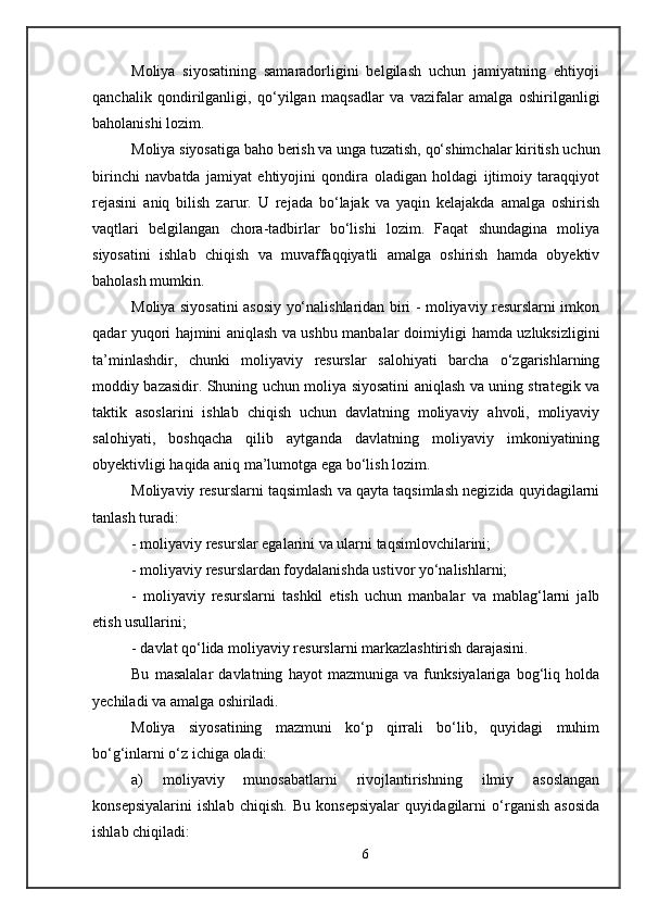 Moliya   siyosatining   samaradorligini   belgilash   uchun   jamiyatning   ehtiyoji
qanchalik   qondirilganligi,   qo‘yilgan   maqsadlar   va   vazifalar   amalga   oshirilganligi
baholanishi lozim.
Moliya siyosatiga baho berish va unga tuzatish, qo‘shimchalar kiritish uchun
birinchi   navbatda   jamiyat   ehtiyojini   qondira   oladigan   holdagi   ijtimoiy   taraqqiyot
rejasini   aniq   bilish   zarur.   U   rejada   bo‘lajak   va   yaqin   kelajakda   amalga   oshirish
vaqtlari   belgilangan   chora-tadbirlar   bo‘lishi   lozim.   Faqat   shundagina   moliya
siyosatini   ishlab   chiqish   va   muvaffaqqiyatli   amalga   oshirish   hamda   obyektiv
baholash mumkin.
Moliya siyosatini asosiy yo‘nalishlaridan biri - moliyaviy resurslarni imkon
qadar yuqori hajmini aniqlash va ushbu manbalar doimiyligi hamda uzluksizligini
ta’minlashdir,   chunki   moliyaviy   resurslar   salohiyati   barcha   o‘zgarishlarning
moddiy bazasidir. Shuning uchun moliya siyosatini aniqlash va uning strategik va
taktik   asoslarini   ishlab   chiqish   uchun   davlatning   moliyaviy   ahvoli,   moliyaviy
salohiyati,   boshqacha   qilib   aytganda   davlatning   moliyaviy   imkoniyatining
obyektivligi haqida aniq ma’lumotga ega bo‘lish lozim. 
Moliyaviy resurslarni taqsimlash va qayta taqsimlash negizida quyidagilarni
tanlash turadi:
- moliyaviy resurslar egalarini va ularni taqsimlovchilarini;
- moliyaviy resurslardan foydalanishda ustivor yo‘nalishlarni;
-   moliyaviy   resurslarni   tashkil   etish   uchun   manbalar   va   mablag‘larni   jalb
etish usullarini;
- davlat qo‘lida moliyaviy resurslarni markazlashtirish darajasini.
Bu   masalalar   davlatning   hayot   mazmuniga   va   funksiyalariga   bog‘liq   holda
yechiladi va amalga oshiriladi.
Moliya   siyosatining   mazmuni   ko‘p   qirrali   bo‘lib,   quyidagi   muhim
bo‘g‘inlarni o‘z ichiga oladi: 
a)   moliyaviy   munosabatlarni   rivojlantirishning   ilmiy   asoslangan
konsepsiyalarini   ishlab   chiqish.   Bu   konsepsiyalar   quyidagilarni   o‘rganish   asosida
ishlab chiqiladi:
6 