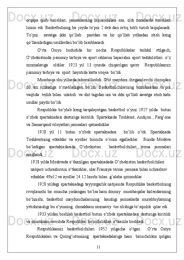 orqapa   qilib   turishlari,   jamoalarning   hujumchilari   esa,   oldi   zonalarda   turishlari
lozim edi. Basketbolning bir joyda to‘pni 2 dek dan ortiq tutib turish taqiqlanadi.
To‘pni     savatga   ikki   qo‘llab     pastdan   va   bir   qo‘llab   yelkadan   otish   keng
qo‘llaniladigan usullardan bo‘lib hisoblanadi.
O‘rta   Osiyo   hududida   bir   necha   Respublikalar   tashkil   etilgach,
O‘zbekistonda jismoniy tarbiya va sport ishlarini bajarishni sport tashkilotlari   o‘z
zimmalariga     oldilar.   1923   yil   13   iyunda   chiqarilgan   qaror     Respublikamiz
jismoniy tarbiya va  sport  hayotida katta voqea  bo‘ldi.
Musobaqa shu yillarda takomillashdi. SHit maydoni chegaralovchi chiziqdan
60   sm   ichkariga   o‘rnatiladigan   bo‘ldi.   Basketbolchilarning   texnikasidan   to‘pni
vaqtida  tezlik bilan  uzatish  va shit tagidan uni va ikki qo‘llab savatga otish kabi
usullar paydo bo‘ldi.
Respublika   bo‘ylab   keng   tarqalayotgan   basketbol   o‘yini   1927   yilda     butun
o‘zbek spartakiadasi  dasturiga kiritildi. Spartakiada Toshkent, Andijon , Farg‘ona
va Samarqand viloyatlari jamoalari qatnashdilar.
1928   yil   11   butun   o‘zbek   spartakiadasi     bo‘lib   o‘tdi.   Spartakiada
Toshkentning   erkaklar   va   ayollar   birinchi   o‘rinni   egalladilar.     Bunda   Moskva
bo‘ladigan   spartakiadasida   O‘zbekiston     basketbolchilari   terma   jamoalari
aniqlandi.
1928 yilda Moskvada o‘tkazilgan spartakiadada O‘zbekiston basketbolchilari 
xalqaro uchrashuvini o‘tkazdilar, ular Fransiya terma  jamoasi bilan uchrashuv 
erkaklar 49x12 va ayollar 24:12 hisobi bilan  g‘alaba qozondilar.
1928 yildagi spartakiadagi tayyorgarlik natijasida Respublika basketbolning
rivojlanishi  bir muncha jonlangan bo‘lsa ham doimiy   musobaqalar  kalendarining
bo‘linishi,   basketbol   maydonchalarining     kamligi   jamoalarda   murabbiylarning
yetishmasligi bu o‘yinning  chinakkam ommaviy  tus olishiga to‘sqinlik  qilar edi.
1933 yildan boshlab basketbol butun o‘zbek spartakiadasi dasturiga kiritildi
va muntazam ravishda Respublika  birinchiliklari o‘tkazila boshladi.
Respublikamiz   basketbolchilari   1952   yilgacha   o‘tgan     O‘rta   Osiyo
Respublikalari   va   Qozog‘istonning     spartakiadalariga   ham     birinchilikni   qolgan
11 