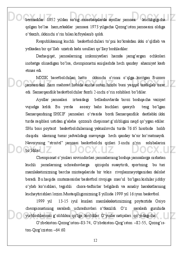 bermadilar.   1952   yildan   so‘ng   musobaqalarda   ayollar   jamoasi       kuchligigicha
qolgan bo‘lsa   ham,erkaklar   jamoasi 1973 yilgacha Qozog‘iston jamoasini oldiga
o‘tkazib, ikkinchi o‘rin bilan kifoyalanib qoldi.
Respublikaning   kuchli     basketbolchilari   to‘pni   ko‘krakdan   ikki   o‘qldlab   va
yelkadan bir qo‘llab  uzatish kabi usullari qo‘llay boshladilar.
Darhaqiqat,   jamoalarning   imkoniyatlari   hamda   jamg‘argan   ochkolari
inobatga olinadigan bo‘lsa, chempionatni aniqlashda hech qanday   ahamiyat kasb
etmas edi.
MXSK   basetbolchilari   hatto     ikkinchi   o‘rinni   o‘qlga   kiritgan   Buxoro
jamoasidan     ham   mahorat   bobida   ancha   ustun   hisobi   buni   yaqqol   tasdiqlab   turar
edi. Samarqandlik basketbolchilar faxrli 2 - inchi o‘rin sohiblari bo‘ldilar.
Ayollar   jamoalari     zrtasidagi     bellashuvlarda   biroz   boshqacha   vaziyat
vujudga   keldi.   Bu   yerda     asosiy   bahs   kuchlari   qarayib     teng   bo‘lgan
Samarqandning   SHKIF     jamoalari     o‘rtasida     bordi   Samarqandlik     dastlabki   ikki
turda raqiblari ustidan g‘alaba  qozonib chepionat g‘olibligini naqd qo‘ygan edilar.
SHu   bois   poytaxt     basketbolchilarning   yakunlovchi   turda   76:65   hisobida     holib
chiqishi     ularning   turnir   jadvalidagi   mavqeiga     hech   qanday   ta’sir   ko‘rsatmaydi.
Navoiyning   “stroitel”   jamoasi   basketbolchi   qizlari   3 - inchi   o‘rin     sohibalarini
bo‘ldilar.
Chempionat o‘yinlari sovrindorlari jamoalarning boshqa jamoalarga nisbatan
kuchli     jamolarning   uchrashuvlarga     qiziqishi   susaytirdi,   sportning     bu   turi
mamlakatimizning   barcha   mintaqalarida   bir   tekis     rivojlanmayotganidan   dalolat
beradi. Bu haqida  mutaxassislar basketbol rivojiga  mas’ul  bo‘lgan kishilar jiddiy
o‘ylab   ko‘rishlari,   tegishli     chora - tadbirlar   belgilash   va   amaliy   harakatlarning
kuchaytirishlari lozim.Mustaqilligimizning 8 yilliida 1999 yil 16 iyun basketbol.
1999   y i l     13 - 15   iyul   kunlari   mamlakakatimizning   poytaxtida   Osiyo
chempionatining   saralash   uchrashuvlari   o‘tkazildi.   O‘z     saralash   guruhida
yurtdoshlarimiz g‘oliblikni qo‘lga  kiritdilar. O‘yinlar natijalari  qo‘yidagicha:
O‘zbekiston - Qozog‘iston–83 - 74,   O‘zbekiston - Qirg‘iston   –82 - 55,   Qozog‘is-
ton - Qirg‘iziston –64:60.
12 