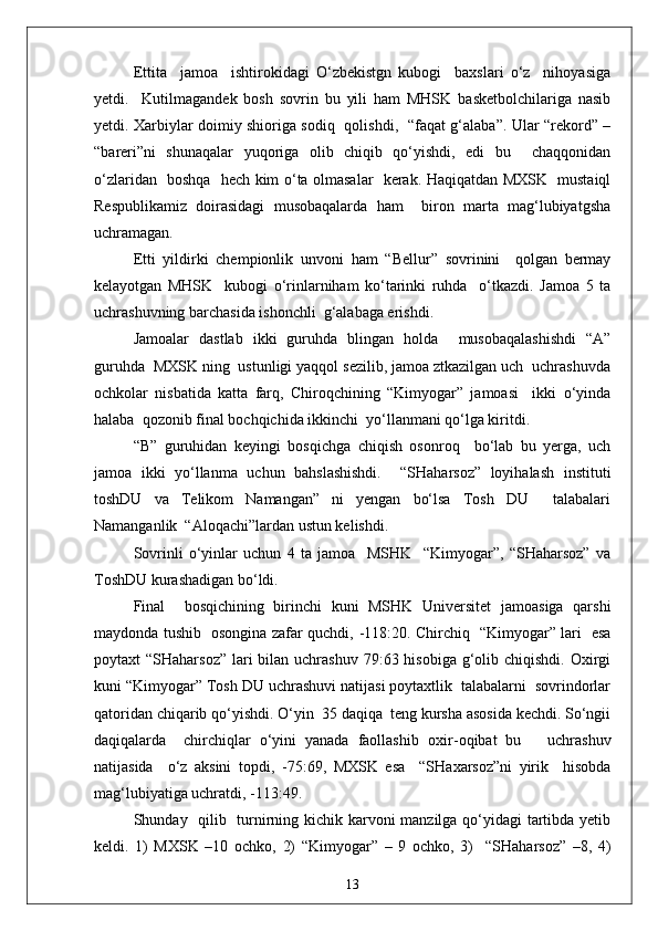 Ettita     jamoa     ishtirokidagi   O‘zbekistgn   kubogi     baxslari   o‘z     nihoyasiga
yetdi.     Kutilmagandek   bosh   sovrin   bu   yili   ham   MHSK   basketbolchilariga   nasib
yetdi. Xarbiylar doimiy shioriga sodiq   qolishdi,   “faqat g‘alaba”. Ular “rekord” –
“bareri”ni   shunaqalar   yuqoriga   olib   chiqib   qo‘yishdi,   edi   bu     chaqqonidan
o‘zlaridan   boshqa   hech kim o‘ta olmasalar   kerak. Haqiqatdan MXSK   mustaiql
Respublikamiz   doirasidagi   musobaqalarda   ham     biron   marta   mag‘lubiyatgsha
uchramagan.
Etti   yildirki   chempionlik   unvoni   ham   “Bellur”   sovrinini     qolgan   bermay
kelayotgan   MHSK     kubogi   o‘rinlarniham   ko‘tarinki   ruhda     o‘tkazdi.   Jamoa   5   ta
uchrashuvning barchasida ishonchli  g‘alabaga erishdi.
Jamoalar   dastlab   ikki   guruhda   blingan   holda     musobaqalashishdi   “A”
guruhda  MXSK ning  ustunligi yaqqol sezilib, jamoa ztkazilgan uch  uchrashuvda
ochkolar   nisbatida   katta   farq,   Chiroqchining   “Kimyogar”   jamoasi     ikki   o‘yinda
halaba  qozonib final bochqichida ikkinchi  yo‘llanmani qo‘lga kiritdi.
“B”   guruhidan   keyingi   bosqichga   chiqish   osonroq     bo‘lab   bu   yerga,   uch
jamoa   ikki   yo‘llanma   uchun   bahslashishdi.     “SHaharsoz”   loyihalash   instituti
toshDU   va   Telikom   Namangan”   ni   yengan   bo‘lsa   Tosh   DU     talabalari
Namanganlik  “Aloqachi”lardan ustun kelishdi.
Sovrinli   o‘yinlar   uchun   4   ta   jamoa     MSHK     “Kimyogar”,   “SHaharsoz”   va
ToshDU kurashadigan bo‘ldi.
Final     bosqichining   birinchi   kuni   MSHK   Universitet   jamoasiga   qarshi
maydonda tushib   osongina zafar quchdi,   - 118:20. Chirchiq   “Kimyogar” lari   esa
poytaxt  “SHaharsoz”  lari  bilan uchrashuv  79:63 hisobiga  g‘olib chiqishdi.  Oxirgi
kuni “Kimyogar” Tosh DU uchrashuvi natijasi poytaxtlik  talabalarni  sovrindorlar
qatoridan chiqarib qo‘yishdi. O‘yin  35 daqiqa  teng kursha asosida kechdi. So‘ngii
daqiqalarda     chirchiqlar   o‘yini   yanada   faollashib   oxir - oqibat   bu       uchrashuv
natijasida     o‘z   aksini   topdi,   - 75:69,   MXSK   esa     “SHaxarsoz”ni   yirik     hisobda
mag‘lubiyatiga uchratdi, -113:49.
S h unday   qilib   turnirning kichik karvoni  manzilga qo‘yidagi  tartibda yetib
keldi.   1)   MXSK   –10   ochko,   2)   “Kimyogar”   –   9   ochko,   3)     “SHaharsoz”   –8,   4)
13 