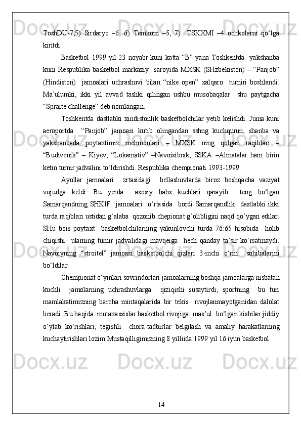 ToshDU-7,5)   Sirdaryo   –6,   6)   Temkom   –5,   7)     TSKXMI   –4   ochkolarni   qo‘lga
kiritdi.
Basketbol   1999   yil   23   noyabr   kuni   katta   “B”   yana   Toshkentda     yakshanba
kuni   Respublika   basketbol   markaziy     saroyida   MXSK   (SHzbekiston)   –   “Panjob”
(Hindiston)     jamoalari   uchrashuvi   bilan   “nike   open”   xalqaro     turniri   boshlandi.
Ma’ulumki,   ikki   yil   avvad   tashki   qilingan   ushbu   musobaqalar     shu   paytgacha
“Spraite challenge” deb nomlangan.
Toshkentda  dastlabki  xindistonlik basketbolchilar  yetib kelishdi. Juma kuni
aeroportda     “Panjob”   jamoasi   kutib   olingandan   sshng   kuchqurun,   shanba   va
yakshanbada   poytaxtimiz   mehmonlari   –   MXSK   ning   qolgan   raqiblari   –
“Budivenik”   –   Kiyev,   “Lokamativ”   –Navoisibrsk,   SSKA   –Almatalar   ham   birin
ketin turnir jadvalini to‘ldirishdi. Respublika chempionati 1993-1999 .
Ayollar   jamoalari     zrtasidagi     bellashuvlarda   biroz   boshqacha   vaziyat
vujudga   keldi.   Bu   yerda     asosiy   bahs   kuchlari   qarayib     teng   bo‘lgan
Samarqandning   SHKIF     jamoalari     o‘rtasida     bordi   Samarqandlik     dastlabki   ikki
turda raqiblari ustidan g‘alaba  qozonib chepionat g‘olibligini naqd qo‘ygan edilar.
SHu   bois   poytaxt     basketbolchilarning   yakunlovchi   turda   76:65   hisobida     holib
chiqishi     ularning   turnir   jadvalidagi   mavqeiga     hech   qanday   ta’sir   ko‘rsatmaydi.
Navoiyning   “stroitel”   jamoasi   basketbolchi   qizlari   3 - inchi   o‘rin     sohibalarini
bo‘ldilar.
Chempionat o‘yinlari sovrindorlari jamoalarning boshqa jamoalarga nisbatan
kuchli     jamolarning   uchrashuvlarga     qiziqishi   susaytirdi,   sportning     bu   turi
mamlakatimizning   barcha   mintaqalarida   bir   tekis     rivojlanmayotganidan   dalolat
beradi. Bu haqida  mutaxassislar basketbol rivojiga  mas’ul  bo‘lgan kishilar jiddiy
o‘ylab   ko‘rishlari,   tegishli     chora - tadbirlar   belgilash   va   amaliy   harakatlarning
kuchaytirishlari lozim.Mustaqilligimizning 8 yilliida 1999 yil 16 iyun basketbol.
14 