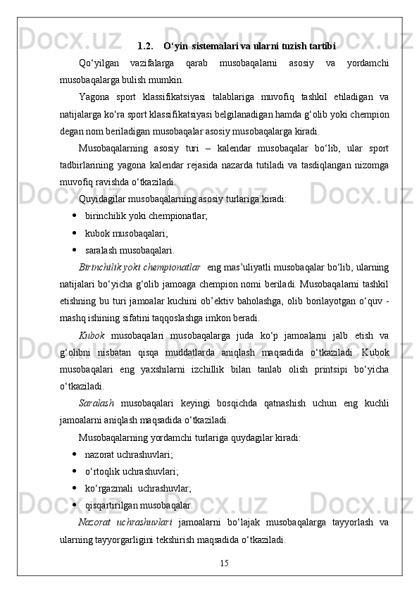 1.2. O‘yin  sistemalari va ularni tuzish tartibi
Qo‘yilgan   vazifalarga   qarab   musobaqalarni   asosiy   va   yordamchi
musobaqalarga bulish mumkin.
Yagona   sport   klassifikatsiyasi   talablariga   muvofiq   tashkil   etiladigan   va
natijalarga ko‘ra sport klassifikatsiyasi belgilanadigan hamda g‘olib yoki chempion
degan nom beriladigan musobaqalar asosiy musobaqalarga kiradi.
Musobaqalarning   asosiy   turi   –   kalendar   musobaqalar   bo‘lib,   ular   sport
tadbirlarining   yagona   kalendar   rejasida   nazarda   tutiladi   va   tasdiqlangan   nizomga
muvofiq ravishda o‘tkaziladi.
Quyidagilar musobaqalarning asosiy turlariga kiradi:
 birinchilik yoki chempionatlar;
 kubok musobaqalari;
 saralash musobaqalari.
Birinchilik yoki chempionatlar    eng mas’uliyatli musobaqalar bo‘lib, ularning
natijalari bo‘yicha g‘olib jamoaga chempion nomi beriladi. Musobaqalarni tashkil
etishning bu turi  jamoalar  kuchini  ob’ektiv baholashga,  olib borilayotgan o‘quv -
mashq ishining sifatini taqqoslashga imkon beradi.
Kubok   musobaqalari   musobaqalarga   juda   ko‘p   jamoalarni   jalb   etish   va
g‘olibni   nisbatan   qisqa   muddatlarda   aniqlash   maqsadida   o‘tkaziladi.   Kubok
musobaqalari   eng   yaxshilarni   izchillik   bilan   tanlab   olish   printsipi   bo‘yicha
o‘tkaziladi.
Saralash   musobaqalari   keyingi   bosqichda   qatnashish   uchun   eng   kuchli
jamoalarni aniqlash maqsadida o‘tkaziladi.
Musobaqalarning yordamchi turlariga quydagilar kiradi:
 nazorat uchrashuvlari;
 o‘rtoqlik uchrashuvlari;
 ko‘rgazmali  uchrashuvlar;
 qisqartirilgan musobaqalar.
Nazorat   uchrashuvlari   jamoalarni   bo‘lajak   musobaqalarga   tayyorlash   va
ularning tayyorgarligini tekshirish maqsadida o‘tkaziladi.
15 