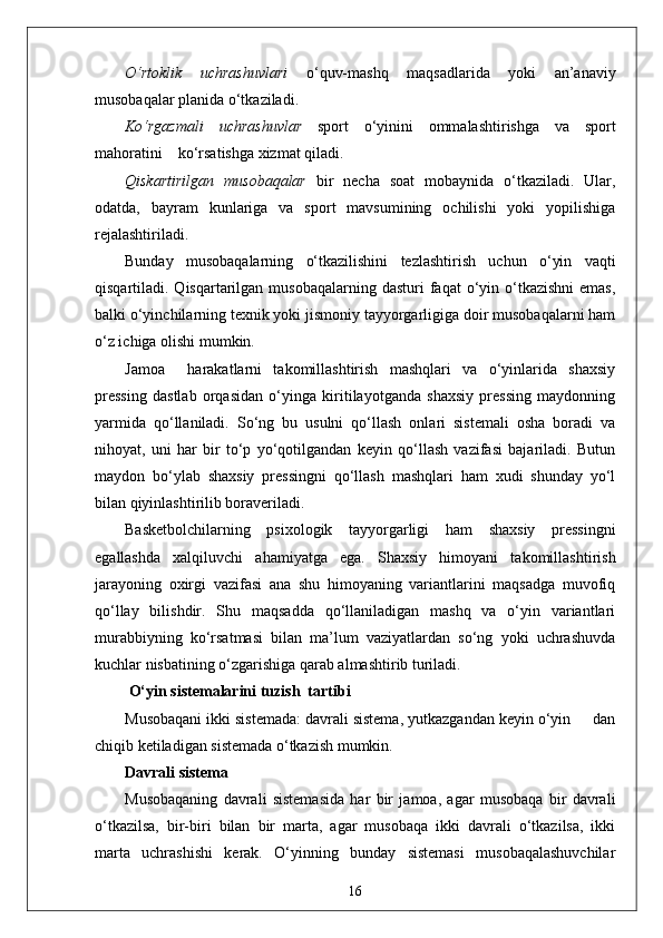O‘rtoklik   uchrashuvlari   o‘quv-mashq   maqsadlarida   yoki   an’anaviy
musobaqalar planida o‘tkaziladi.
Ko‘rgazmali   uchrashuvlar   sport   o‘yinini   ommalashtirishga   va   sport
mahoratini    ko‘rsatishga xizmat qiladi.
Qiskartirilgan   musobaqalar   bir   necha   soat   mobaynida   o‘tkaziladi.   Ular,
odatda,   bayram   kunlariga   va   sport   mavsumining   ochilishi   yoki   yopilishiga
rejalashtiriladi.
Bunday   musobaqalarning   o‘tkazilishini   tezlashtirish   uchun   o‘yin   vaqti
qisqartiladi. Qisqartarilgan  musobaqalarning  dasturi  faqat  o‘yin o‘tkazishni  emas,
balki o‘yinchilarning texnik yoki jismoniy tayyorgarligiga doir musobaqalarni ham
o‘z ichiga olishi mumkin.
Jamoa     harakatlarni   takomillashtirish   mashqlari   va   o‘yinlarida   shaxsiy
pressing   dastlab   orqasidan   o‘yinga   kiritilayotganda   shaxsiy   pressing   maydonning
yarmida   qo‘llaniladi.   So‘ng   bu   usulni   qo‘llash   onlari   sistemali   osha   boradi   va
nihoyat,   uni   har   bir   to‘p   yo‘qotilgandan   keyin   qo‘llash   vazifasi   bajariladi.   Butun
maydon   bo‘ylab   shaxsiy   pressingni   qo‘llash   mashqlari   ham   xudi   shunday   yo‘l
bilan qiyinlashtirilib boraveriladi.
Basketbolchilarning   psixologik   tayyorgarligi   ham   shaxsiy   pressingni
egallashda   xalqiluvchi   ahamiyatga   ega.   Shaxsiy   himoyani   takomillashtirish
jarayoning   oxirgi   vazifasi   ana   shu   himoyaning   variantlarini   maqsadga   muvofiq
qo‘llay   bilishdir.   Shu   maqsadda   qo‘llaniladigan   mashq   va   o‘yin   variantlari
murabbiyning   ko‘rsatmasi   bilan   ma’lum   vaziyatlardan   so‘ng   yoki   uchrashuvda
kuchlar nisbatining o‘zgarishiga qarab almashtirib turiladi.
 O‘yin sistemalarini tuzish  tartibi
Musobaqani ikki sistemada: davrali sistema, yutkazgandan keyin o‘yin     dan
chiqib ketiladigan sistemada o‘tkazish mumkin.
Davrali sistema
Musobaqaning   davrali   sistemasida   har   bir   jamoa,   agar   musobaqa   bir   davrali
o‘tkazilsa,   bir-biri   bilan   bir   marta,   agar   musobaqa   ikki   davrali   o‘tkazilsa,   ikki
marta   uchrashishi   kerak.   O‘yinning   bunday   sistemasi   musobaqalashuvchilar
16 