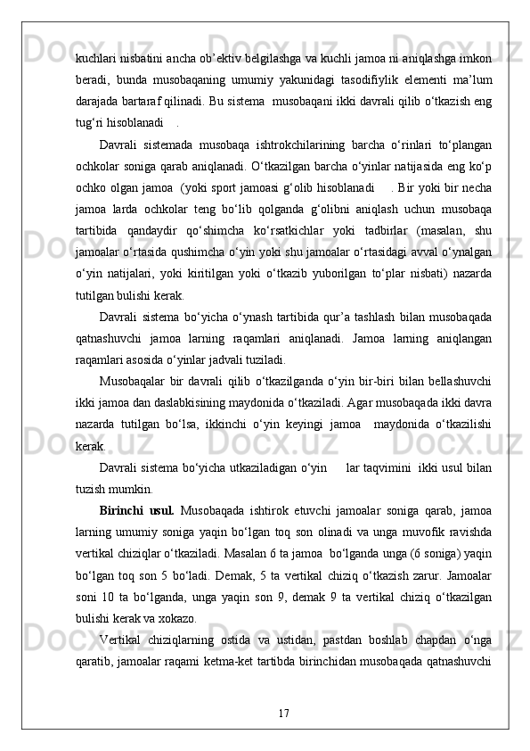 kuchlari nisbatini ancha ob’ektiv belgilashga va kuchli jamoa ni aniqlashga imkon
beradi,   bunda   musobaqaning   umumiy   yakunidagi   tasodifiylik   elementi   ma’lum
darajada bartaraf qilinadi. Bu sistema  musobaqani ikki davrali qilib o‘tkazish eng
tug‘ri hisoblanadi    .
Davrali   sistemada   musobaqa   ishtrokchilarining   barcha   o‘rinlari   to‘plangan
ochkolar soniga qarab aniqlanadi. O‘tkazilgan barcha o‘yinlar natijasida eng ko‘p
ochko olgan jamoa   (yoki sport jamoasi g‘olib hisoblanadi       . Bir yoki bir necha
jamoa   larda   ochkolar   teng   bo‘lib   qolganda   g‘olibni   aniqlash   uchun   musobaqa
tartibida   qandaydir   qo‘shimcha   ko‘rsatkichlar   yoki   tadbirlar   (masalan,   shu
jamoalar o‘rtasida qushimcha o‘yin yoki shu jamoalar o‘rtasidagi avval o‘ynalgan
o‘yin   natijalari,   yoki   kiritilgan   yoki   o‘tkazib   yuborilgan   to‘plar   nisbati)   nazarda
tutilgan bulishi kerak.
Davrali   sistema   bo‘yicha   o‘ynash   tartibida   qur’a   tashlash   bilan   musobaqada
qatnashuvchi   jamoa   larning   raqamlari   aniqlanadi.   Jamoa   larning   aniqlangan
raqamlari asosida o‘yinlar jadvali tuziladi.
Musobaqalar   bir   davrali   qilib   o‘tkazilganda   o‘yin   bir-biri   bilan   bellashuvchi
ikki jamoa dan daslabkisining maydonida o‘tkaziladi. Agar musobaqada ikki davra
nazarda   tutilgan   bo‘lsa,   ikkinchi   o‘yin   keyingi   jamoa     maydonida   o‘tkazilishi
kerak.
Davrali sistema bo‘yicha utkaziladigan o‘yin         lar taqvimini   ikki usul bilan
tuzish mumkin.
Birinchi   usul.   Musobaqada   ishtirok   etuvchi   jamoalar   soniga   qarab,   jamoa
larning   umumiy   soniga   yaqin   bo‘lgan   toq   son   olinadi   va   unga   muvofik   ravishda
vertikal chiziqlar o‘tkaziladi. Masalan 6 ta jamoa  bo‘lganda unga (6 soniga) yaqin
bo‘lgan   toq   son   5   bo‘ladi.   Demak,   5   ta   vertikal   chiziq   o‘tkazish   zarur.   Jamoalar
soni   10   ta   bo‘lganda,   unga   yaqin   son   9,   demak   9   ta   vertikal   chiziq   o‘tkazilgan
bulishi kerak va xokazo.
Vertikal   chiziqlarning   ostida   va   ustidan,   pastdan   boshlab   chapdan   o‘nga
qaratib, jamoalar raqami ketma-ket tartibda birinchidan musobaqada qatnashuvchi
17 