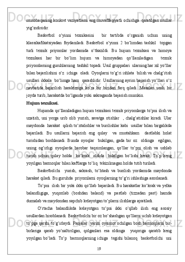 musobaqaning konkret vaziyatlarni eng muvaffaqiyatli ochishga  qaratilgan usullar
yig‘indisidir.
Basketbol   o‘yinni   texnikasini     bir   tartibda   o‘rganish   uchun   uning
klassikafikatsiyadan   foydaniladi.   Basketbol   o‘yinni   2   bo‘limdan   tashkil     topgan
turli   texnik   priyomlar   yordamida   o‘tkazildi.   Bu   hujum   texnikasi   va   himoya
texnikasi   har   bir   bo‘lim   hujum   va   himoyadan   qo‘llaniladigan     texnik
priyomlarning guruhlarning  tashkil topadi. Usul gruppalari  ularning har xil yo‘llar
bilan bajarilishini o‘z   ichiga   oladi. Oyoqlarni to‘g‘ri ishlata   bilish va chalg‘itish
usullari ikkala   bo‘limga ham   qarashlidir. Usullarning ayrim bajarish yo‘llari o‘z
navbatida   bajarilish   harakteriga   ko‘ra   bir   biridan   farq   qiladi.   Masalan   usuli   bir
joyda turib, harakatda bo‘lganda yoki sakraganda bajarish mumkin.
Hujum texnikasi.
Hujumda qo‘llaniladigan hujum texnikasi texnik priyomlarga to‘pni ilish va
uzatish,   uni   yerga   urib   olib   yurish,   savatga   otishlar     ,   chalg‘atishlar   kiradi.   Ular
maydonda   harakat   qilish to‘xtalishlar va burilishlar kabi   usullar bilan birgalikda
bajariladi.   Bu   usullarni   bajarish   eng   qulay     va   mustahkam     dastlabki   holat
turishidan   boshlanadi.   Bunda   oyoqlar     bukilgan,   gada   bir   oz     oldinga     egilgan,
uning   og‘irligi   oyoqlarda   barobar   taqsimlangan,   qo‘llar   to‘pni   olish   va   ushlab
turish   uchun   qulay   holda     ko‘krak     oldida     bukilgan   bo‘lishi   kerak.   To‘p   keng
yoyilgan barmoqlar bilan kaftlarga to‘liq  tekizilmagan holda tutib turiladi.
Basketbolchi     yurish,   sakrash,   to‘htash   va   burilish   yordamida   maydonda
harakat qiladi. Bu guruhda  priyomlarni oyoqlarning to‘g‘ri ishlashiga asoslanadi.
To‘pni   ilish bir yoki ikki qo‘llab bajariladi. Bu harakatlar ko‘krak va yelka
balandligiga,   yuqorilab   (boshdan   baland)   va   pastlab   (tizzadan   past)   hamda
dumalab va maydondan sapchib kelayotgan to‘plarni ilishlarga ajratiladi.
O‘rtacha   balandlikda   kelayotgan   to‘pni   ikki   o‘qllab   ilish   eng   asosiy
usullardan hisoblanadi. Basketbolchi bir oz bo‘shashgan qo‘llarni uchib kelayotgan
to‘pga qarshi to‘g‘irlaydi. Panjalar   yarim oysimot ochilgan bosh barmoqlarni bir-
birlariga   qarab   yo‘naltirilgan,   qolganlari   esa   oldinga     yuqoriga   qaratib   keng
yoyilgan   bo‘ladi.   To‘p     barmoqlarning   ichiga     tegishi   bilanoq     basketbolchi     uni
19 