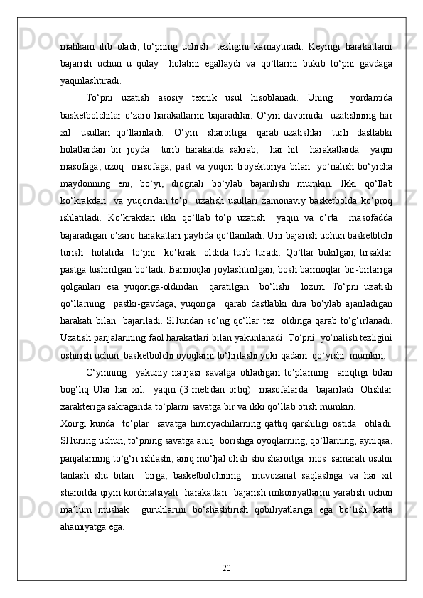 mahkam   ilib   oladi,   to‘pning   uchish     tezligini   kamaytiradi.   Keyingi   harakatlarni
bajarish   uchun   u   qulay     holatini   egallaydi   va   qo‘llarini   bukib   to‘pni   gavdaga
yaqinlashtiradi.
To‘pni   uzatish   asosiy   texnik   usul   hisoblanadi.   Uning     yordamida
basketbolchilar   o‘zaro   harakatlarini   bajaradilar.   O‘yin   davomida     uzatishning   har
xil     usullari   qo‘llaniladi.     O‘yin     sharoitiga     qarab   uzatishlar     turli:   dastlabki
holatlardan   bir   joyda     turib   harakatda   sakrab;     har   hil     harakatlarda     yaqin
masofaga,   uzoq     masofaga,   past   va   yuqori   troyektoriya   bilan     yo‘nalish   bo‘yicha
maydonning   eni,   bo‘yi,   diognali   bo‘ylab   bajarilishi   mumkin.   Ikki   qo‘llab
ko‘krakdan     va   yuqoridan   to‘p     uzatish   usullari   zamonaviy   basketbolda   ko‘proq
ishlatiladi.   Ko‘krakdan   ikki   qo‘llab   to‘p   uzatish     yaqin   va   o‘rta     masofadda
bajaradigan o‘zaro harakatlari paytida qo‘llaniladi. Uni bajarish uchun basketblchi
turish     holatida     to‘pni     ko‘krak     oldida   tutib   turadi.   Qo‘llar   bukilgan,   tirsaklar
pastga tushirilgan bo‘ladi. Barmoqlar joylashtirilgan, bosh barmoqlar bir-birlariga
qolganlari   esa   yuqoriga-oldindan     qaratilgan     bo‘lishi     lozim.   To‘pni   uzatish
qo‘llarning     pastki-gavdaga,   yuqoriga     qarab   dastlabki   dira   bo‘ylab   ajariladigan
harakati   bilan    bajariladi.  SHundan   so‘ng  qo‘llar   tez    oldinga  qarab  to‘g‘irlanadi.
Uzatish panjalarining faol harakatlari bilan yakunlanadi. To‘pni  yo‘nalish tezligini
oshirish uchun  basketbolchi oyoqlarni to‘hrilashi yoki qadam  qo‘yishi  mumkin.
O‘yinning     yakuniy   natijasi   savatga   otiladigan   to‘plarning     aniqligi   bilan
bog‘liq   Ular   har   xil:     yaqin   (3   metrdan   ortiq)     masofalarda     bajariladi.   Otishlar
xarakteriga sakraganda to‘plarni savatga bir va ikki qo‘llab otish mumkin. 
Xoirgi   kunda     to‘plar     savatga   himoyachilarning   qattiq   qarshiligi   ostida     otiladi.
SHuning uchun, to‘pning savatga aniq  borishga oyoqlarning, qo‘llarning, ayniqsa,
panjalarning to‘g‘ri ishlashi, aniq mo‘ljal olish shu sharoitga  mos  samarali usulni
tanlash   shu   bilan     birga,   basketbolchining     muvozanat   saqlashiga   va   har   xil
sharoitda qiyin kordinatsiyali   harakatlari   bajarish imkoniyatlarini yaratish uchun
ma’lum   mushak     guruhlarini   bo‘shashtirish   qobiliyatlariga   ega   bo‘lish   katta
ahamiyatga ega.
20 