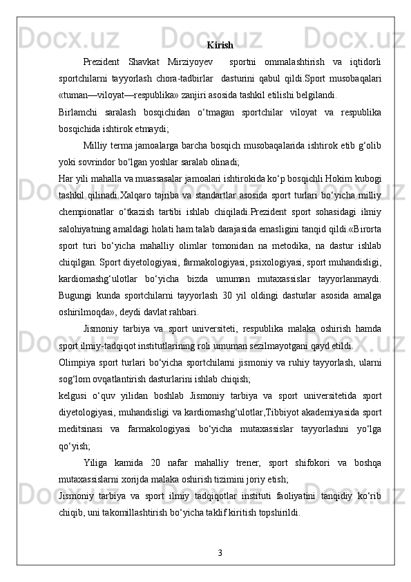 Kirish
Prezident   Shavkat   Mirziyoyev     sportni   ommalashtirish   va   iqtidorli
sportchilarni   tayyorlash   chora-tadbirlar     dasturini   qabul   qildi.Sport   musobaqalari
«tuman—viloyat—respublika» zanjiri asosida tashkil etilishi belgilandi.
Birlamchi   saralash   bosqichidan   o‘tmagan   sportchilar   viloyat   va   respublika
bosqichida ishtirok etmaydi;
Milliy terma jamoalarga barcha bosqich musobaqalarida ishtirok etib g‘olib
yoki sovrindor bo‘lgan yoshlar saralab olinadi;
Har yili mahalla va muassasalar jamoalari ishtirokida ko‘p bosqichli Hokim kubogi
tashkil  qilinadi.Xalqaro  tajriba   va  standartlar   asosida   sport   turlari  bo‘yicha  milliy
chempionatlar   o‘tkazish   tartibi   ishlab   chiqiladi.Prezident   sport   sohasidagi   ilmiy
salohiyatning amaldagi holati ham talab darajasida emasligini tanqid qildi.«Birorta
sport   turi   bo‘yicha   mahalliy   olimlar   tomonidan   na   metodika,   na   dastur   ishlab
chiqilgan. Sport diyetologiyasi, farmakologiyasi, psixologiyasi, sport muhandisligi,
kardiomashg‘ulotlar   bo‘yicha   bizda   umuman   mutaxassislar   tayyorlanmaydi.
Bugungi   kunda   sportchilarni   tayyorlash   30   yil   oldingi   dasturlar   asosida   amalga
oshirilmoqda», deydi davlat rahbari.
Jismoniy   tarbiya   va   sport   universiteti,   respublika   malaka   oshirish   hamda
sport ilmiy-tadqiqot institutlarining roli umuman sezilmayotgani qayd etildi.
Olimpiya   sport   turlari   bo‘yicha   sportchilarni   jismoniy   va   ruhiy   tayyorlash,   ularni
sog‘lom ovqatlantirish dasturlarini ishlab chiqish;
kelgusi   o‘quv   yilidan   boshlab   Jismoniy   tarbiya   va   sport   universitetida   sport
diyetologiyasi, muhandisligi va kardiomashg‘ulotlar,Tibbiyot akademiyasida sport
meditsinasi   va   farmakologiyasi   bo‘yicha   mutaxassislar   tayyorlashni   yo‘lga
qo‘yish;
Yiliga   kamida   20   nafar   mahalliy   trener,   sport   shifokori   va   boshqa
mutaxassislarni xorijda malaka oshirish tizimini joriy etish;
Jismoniy   tarbiya   va   sport   ilmiy   tadqiqotlar   instituti   faoliyatini   tanqidiy   ko‘rib
chiqib, uni takomillashtirish bo‘yicha taklif kiritish topshirildi.
3 