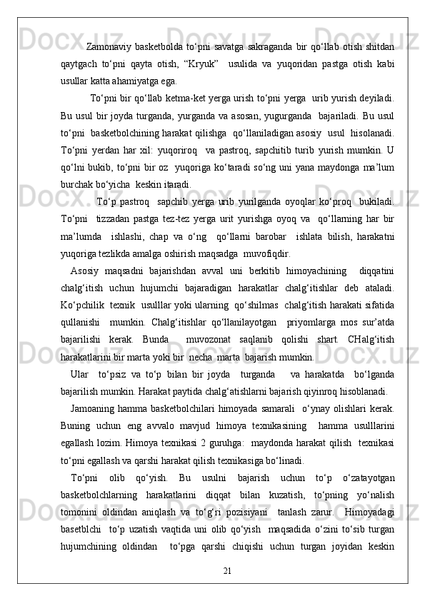 Zamonaviy   basketbolda   to‘pni   savatga   sakraganda   bir   qo‘llab   otish   shitdan
qaytgach   to‘pni   qayta   otish,   “Kryuk”     usulida   va   yuqoridan   pastga   otish   kabi
usullar katta ahamiyatga ega.
            To‘pni bir qo‘llab ketma-ket yerga urish to‘pni yerga   urib yurish deyiladi.
Bu   usul   bir   joyda  turganda,   yurganda   va   asosan,   yugurganda     bajariladi.   Bu   usul
to‘pni   basketbolchining harakat qilishga   qo‘llaniladigan asosiy   usul   hisolanadi.
To‘pni   yerdan   har   xil:   yuqoriroq     va   pastroq,   sapchitib   turib   yurish   mumkin.   U
qo‘lni  bukib, to‘pni  bir  oz   yuqoriga ko‘taradi  so‘ng uni  yana  maydonga ma’lum
burchak bo‘yicha  keskin itaradi.
                  To‘p   pastroq     sapchib   yerga   urib   yurilganda   oyoqlar   ko‘proq     bukiladi.
To‘pni     tizzadan   pastga   tez-tez   yerga   urit   yurishga   oyoq   va     qo‘llarning   har   bir
ma’lumda     ishlashi,   chap   va   o‘ng     qo‘llarni   barobar     ishlata   bilish,   harakatni
yuqoriga tezlikda amalga oshirish maqsadga  muvofiqdir.
Asosiy   maqsadni   bajarishdan   avval   uni   berkitib   himoyachining     diqqatini
chalg‘itish   uchun   hujumchi   bajaradigan   harakatlar   chalg‘itishlar   deb   ataladi.
Ko‘pchilik   texnik   usulllar yoki ularning   qo‘shilmas   chalg‘itish harakati sifatida
qullanishi     mumkin.   Chalg‘itishlar   qo‘llanilayotgan     priyomlarga   mos   sur’atda
bajarilishi   kerak.   Bunda     muvozonat   saqlanib   qolishi   shart.   CHalg‘itish
harakatlarini bir marta yoki bir  necha  marta  bajarish mumkin. 
Ular     to‘psiz   va   to‘p   bilan   bir   joyda     turganda       va   harakatda     bo‘lganda
bajarilish mumkin. Harakat paytida chalg‘atishlarni bajarish qiyinroq hisoblanadi.
Jamoaning   hamma   basketbolchilari   himoyada   samarali     o‘ynay   olishlari   kerak.
Buning   uchun   eng   avvalo   mavjud   himoya   texnikasining     hamma   usulllarini
egallash lozim. Himoya texnikasi  2 guruhga:   maydonda harakat  qilish   texnikasi
to‘pni egallash va qarshi harakat qilish texnikasiga bo‘linadi.
To‘pni   olib   qo‘yish.   Bu   usulni   bajarish   uchun   to‘p   o‘zatayotgan
basketbolchlarning   harakatlarini   diqqat   bilan   kuzatish,   to‘pning   yo‘nalish
tomonini   oldindan   aniqlash   va   to‘g‘ri   pozisiyani     tanlash   zarur.     Himoyadagi
basetblchi     to‘p   uzatish   vaqtida   uni   olib   qo‘yish     maqsadida   o‘zini   to‘sib   turgan
hujumchining   oldindan     to‘pga   qarshi   chiqishi   uchun   turgan   joyidan   keskin
21 