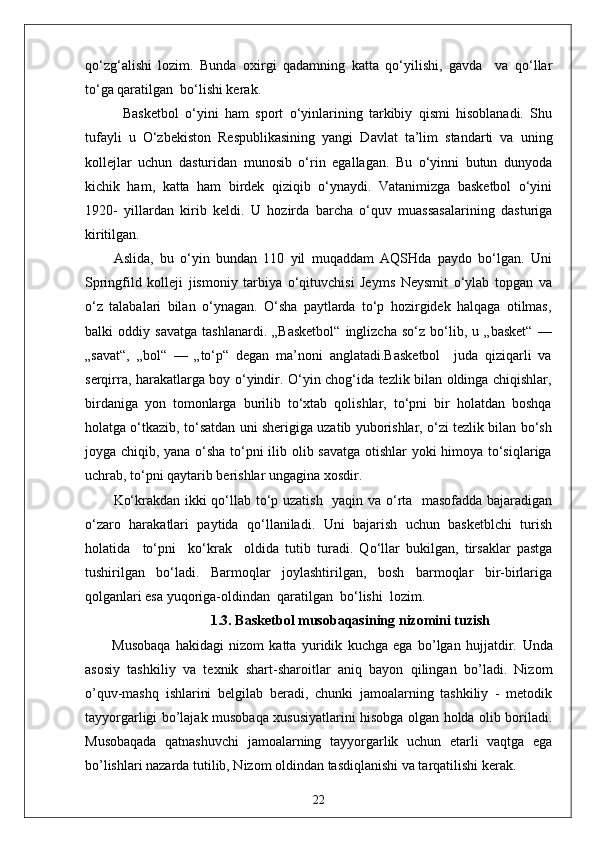 qo‘zg‘alishi   lozim.   Bunda   oxirgi   qadamning   katta   qo‘yilishi,   gavda     va   qo‘llar
to‘ga qaratilgan  bo‘lishi kerak.
            Basketbol   o‘yini   ham   sport   o‘yinlarining   tarkibiy   qismi   hisoblanadi.   Shu
tufayli   u   O‘zbekiston   Respublikasining   yangi   Davlat   ta’lim   standarti   va   uning
kollejlar   uchun   dasturidan   munosib   o‘rin   egallagan.   Bu   o‘yinni   butun   dunyoda
kichik   ham,   katta   ham   birdek   qiziqib   o‘ynaydi.   Vatanimizga   basketbol   o‘yini
1920-   yillardan   kirib   keldi.   U   hozirda   barcha   o‘quv   muassasalarining   dasturiga
kiritilgan.
Aslida,   bu   o‘yin   bundan   110   yil   muqaddam   AQSHda   paydo   bo‘lgan.   Uni
Springfild   kolleji   jismoniy   tarbiya   o‘qituvchisi   Jeyms   Neysmit   o‘ylab   topgan   va
o‘z   talabalari   bilan   o‘ynagan.   O‘sha   paytlarda   to‘p   hozirgidek   halqaga   otilmas,
balki   oddiy   savatga   tashlanardi.   „Basketbol“   inglizcha   so‘z   bo‘lib,   u   „basket“   —
„savat“,   „bol“   —   „to‘p“   degan   ma’noni   anglatadi.Basketbol     juda   qiziqarli   va
serqirra, harakatlarga boy o‘yindir. O‘yin chog‘ida tezlik bilan oldinga chiqishlar,
birdaniga   yon   tomonlarga   burilib   to‘xtab   qolishlar,   to‘pni   bir   holatdan   boshqa
holatga o‘tkazib, to‘satdan uni sherigiga uzatib yuborishlar, o‘zi tezlik bilan bo‘sh
joyga chiqib, yana o‘sha to‘pni ilib olib savatga otishlar yoki himoya to‘siqlariga
uchrab, to‘pni qaytarib berishlar ungagina xosdir. 
Ko‘krakdan ikki qo‘llab to‘p uzatish   yaqin va o‘rta   masofadda bajaradigan
o‘zaro   harakatlari   paytida   qo‘llaniladi.   Uni   bajarish   uchun   basketblchi   turish
holatida     to‘pni     ko‘krak     oldida   tutib   turadi.   Qo‘llar   bukilgan,   tirsaklar   pastga
tushirilgan   bo‘ladi.   Barmoqlar   joylashtirilgan,   bosh   barmoqlar   bir-birlariga
qolganlari esa yuqoriga-oldindan  qaratilgan  bo‘lishi  lozim. 
1.3.  Basketbol musobaqasi ning nizomini tuzish
Musobaqa   hakidagi   nizom   katta   yuridik   kuchga   ega   bo’lgan   hujjatdir.   Unda
asosiy   tashkiliy   va   texnik   shart-sharoitlar   aniq   bayon   qilingan   bo’ladi.   Nizom
o’quv-mashq   ishlarini   belgilab   beradi,   chunki   jamoalarning   tashkiliy   -   metodik
tayyorgarligi bo’lajak musobaqa xususiyatlarini hisobga olgan holda olib boriladi.
Musobaqada   qatnashuvchi   jamoalarning   tayyorgarlik   uchun   etarli   vaqtga   ega
bo’lishlari nazarda tutilib, Nizom oldindan tasdiqlanishi va tarqatilishi kerak.
22 