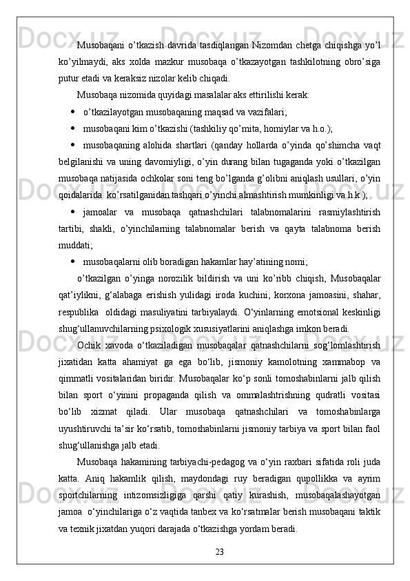 Musobaqani   o’tkazish   davrida   tasdiqlangan   Nizomdan   chetga   chiqishga   yo’l
ko’yilmaydi,   aks   xolda   mazkur   musobaqa   o’tkazayotgan   tashkilotning   obro’siga
putur etadi va keraksiz nizolar kelib chiqadi.
Musobaqa nizomida quyidagi masalalar aks ettirilishi kerak:
 o’tkazilayotgan musobaqaning maqsad va vazifalari;
 musobaqani kim o’tkazishi (tashkiliy qo’mita, homiylar va h.o.);
 musobaqaning   alohida   shartlari   (qanday   hollarda   o’yinda   qo’shimcha   vaqt
belgilanishi  va uning davomiyligi, o’yin durang bilan tugaganda  yoki  o’tkazilgan
musobaqa natijasida ochkolar soni teng bo’lganda g’olibni aniqlash usullari, o’yin
qoidalarida  ko’rsatilganidan tashqari o’yinchi almashtirish mumkinligi va h.k.);
 jamoalar   va   musobaqa   qatnashchilari   talabnomalarini   rasmiylashtirish
tartibi,   shakli,   o’yinchilarning   talabnomalar   berish   va   qayta   talabnoma   berish
muddati;
 musobaqalarni olib boradigan hakamlar hay’atining nomi;
o’tkazilgan   o’yinga   norozilik   bildirish   va   uni   ko’ribb   chiqish,   Musobaqalar
qat’iylikni,   g‘alabaga   erishish   yulidagi   iroda   kuchini,   korxona   jamoasini,   shahar,
respublika    oldidagi   masuliyatini  tarbiyalaydi.  O‘yinlarning  emotsional   keskinligi
shug‘ullanuvchilarning psixologik xususiyatlarini aniqlashga imkon beradi.
Ochik   xavoda   o‘tkaziladigan   musobaqalar   qatnashchilarni   sog‘lomlashtirish
jixatidan   katta   ahamiyat   ga   ega   bo‘lib,   jismoniy   kamolotning   xammabop   va
qimmatli vositalaridan biridir. Musobaqalar  ko‘p sonli tomoshabinlarni jalb qilish
bilan   sport   o‘yinini   propaganda   qilish   va   ommalashtrishning   qudratli   vositasi
bo‘lib   xizmat   qiladi.   Ular   musobaqa   qatnashchilari   va   tomoshabinlarga
uyushtiruvchi ta’sir ko‘rsatib, tomoshabinlarni jismoniy tarbiya va sport bilan faol
shug‘ullanishga jalb etadi.
Musobaqa   hakamining   tarbiyachi-pedagog   va   o‘yin   raxbari   sifatida   roli   juda
katta.   Aniq   hakamlik   qilish,   maydondagi   ruy   beradigan   qupollikka   va   ayrim
sportchilarning   intizomsizligiga   qarshi   qatiy   kurashish,   musobaqalashayotgan
jamoa  o‘yinchilariga o‘z vaqtida tanbex va ko‘rsatmalar berish musobaqani taktik
va texnik jixatdan yuqori darajada o‘tkazishga yordam beradi.
23 