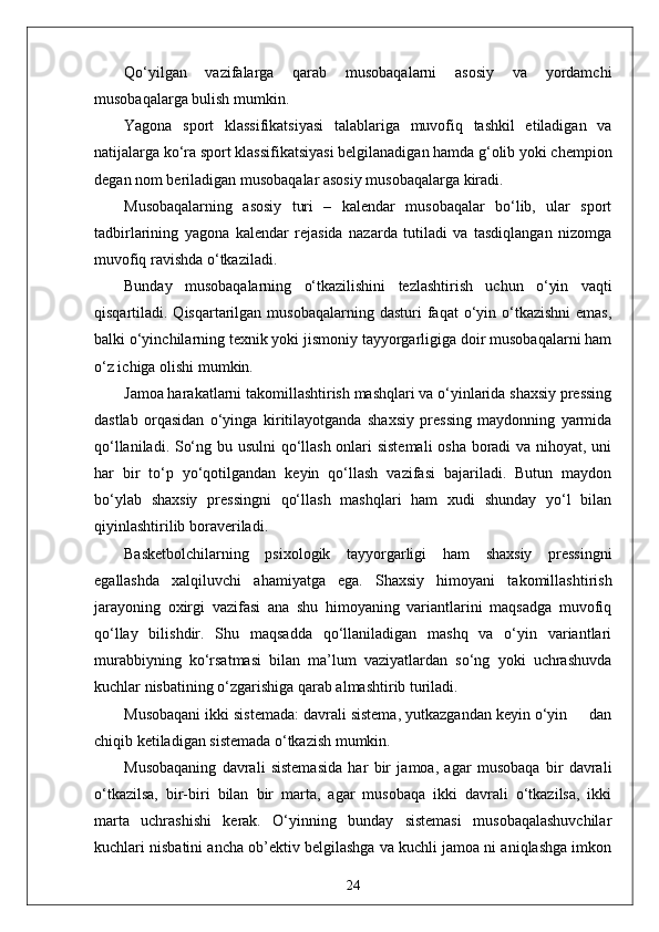 Qo‘yilgan   vazifalarga   qarab   musobaqalarni   asosiy   va   yordamchi
musobaqalarga bulish mumkin.
Yagona   sport   klassifikatsiyasi   talablariga   muvofiq   tashkil   etiladigan   va
natijalarga ko‘ra sport klassifikatsiyasi belgilanadigan hamda g‘olib yoki chempion
degan nom beriladigan musobaqalar asosiy musobaqalarga kiradi.
Musobaqalarning   asosiy   turi   –   kalendar   musobaqalar   bo‘lib,   ular   sport
tadbirlarining   yagona   kalendar   rejasida   nazarda   tutiladi   va   tasdiqlangan   nizomga
muvofiq ravishda o‘tkaziladi.
Bunday   musobaqalarning   o‘tkazilishini   tezlashtirish   uchun   o‘yin   vaqti
qisqartiladi. Qisqartarilgan  musobaqalarning  dasturi  faqat  o‘yin o‘tkazishni  emas,
balki o‘yinchilarning texnik yoki jismoniy tayyorgarligiga doir musobaqalarni ham
o‘z ichiga olishi mumkin.
Jamoa harakatlarni takomillashtirish mashqlari va o‘yinlarida shaxsiy pressing
dastlab   orqasidan   o‘yinga   kiritilayotganda   shaxsiy   pressing   maydonning   yarmida
qo‘llaniladi. So‘ng bu usulni  qo‘llash onlari sistemali  osha boradi va nihoyat, uni
har   bir   to‘p   yo‘qotilgandan   keyin   qo‘llash   vazifasi   bajariladi.   Butun   maydon
bo‘ylab   shaxsiy   pressingni   qo‘llash   mashqlari   ham   xudi   shunday   yo‘l   bilan
qiyinlashtirilib boraveriladi.
Basketbolchilarning   psixologik   tayyorgarligi   ham   shaxsiy   pressingni
egallashda   xalqiluvchi   ahamiyatga   ega.   Shaxsiy   himoyani   takomillashtirish
jarayoning   oxirgi   vazifasi   ana   shu   himoyaning   variantlarini   maqsadga   muvofiq
qo‘llay   bilishdir.   Shu   maqsadda   qo‘llaniladigan   mashq   va   o‘yin   variantlari
murabbiyning   ko‘rsatmasi   bilan   ma’lum   vaziyatlardan   so‘ng   yoki   uchrashuvda
kuchlar nisbatining o‘zgarishiga qarab almashtirib turiladi.
Musobaqani ikki sistemada: davrali sistema, yutkazgandan keyin o‘yin     dan
chiqib ketiladigan sistemada o‘tkazish mumkin.
Musobaqaning   davrali   sistemasida   har   bir   jamoa,   agar   musobaqa   bir   davrali
o‘tkazilsa,   bir-biri   bilan   bir   marta,   agar   musobaqa   ikki   davrali   o‘tkazilsa,   ikki
marta   uchrashishi   kerak.   O‘yinning   bunday   sistemasi   musobaqalashuvchilar
kuchlari nisbatini ancha ob’ektiv belgilashga va kuchli jamoa ni aniqlashga imkon
24 