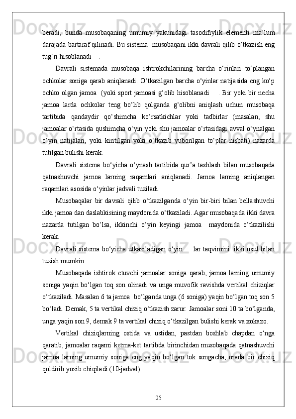 beradi,   bunda   musobaqaning   umumiy   yakunidagi   tasodifiylik   elementi   ma’lum
darajada bartaraf qilinadi. Bu sistema  musobaqani ikki davrali qilib o‘tkazish eng
tug‘ri hisoblanadi    .
Davrali   sistemada   musobaqa   ishtrokchilarining   barcha   o‘rinlari   to‘plangan
ochkolar soniga qarab aniqlanadi. O‘tkazilgan barcha o‘yinlar natijasida eng ko‘p
ochko olgan jamoa   (yoki sport jamoasi g‘olib hisoblanadi       . Bir yoki bir necha
jamoa   larda   ochkolar   teng   bo‘lib   qolganda   g‘olibni   aniqlash   uchun   musobaqa
tartibida   qandaydir   qo‘shimcha   ko‘rsatkichlar   yoki   tadbirlar   (masalan,   shu
jamoalar o‘rtasida qushimcha o‘yin yoki shu jamoalar o‘rtasidagi avval o‘ynalgan
o‘yin   natijalari,   yoki   kiritilgan   yoki   o‘tkazib   yuborilgan   to‘plar   nisbati)   nazarda
tutilgan bulishi kerak.
Davrali   sistema   bo‘yicha   o‘ynash   tartibida   qur’a   tashlash   bilan   musobaqada
qatnashuvchi   jamoa   larning   raqamlari   aniqlanadi.   Jamoa   larning   aniqlangan
raqamlari asosida o‘yinlar jadvali tuziladi.
Musobaqalar   bir   davrali   qilib   o‘tkazilganda   o‘yin   bir-biri   bilan   bellashuvchi
ikki jamoa dan daslabkisining maydonida o‘tkaziladi. Agar musobaqada ikki davra
nazarda   tutilgan   bo‘lsa,   ikkinchi   o‘yin   keyingi   jamoa     maydonida   o‘tkazilishi
kerak.
Davrali sistema bo‘yicha utkaziladigan o‘yin         lar taqvimini   ikki usul bilan
tuzish mumkin.
Musobaqada   ishtirok   etuvchi   jamoalar   soniga   qarab,   jamoa   larning   umumiy
soniga yaqin bo‘lgan toq son  olinadi  va  unga muvofik ravishda  vertikal  chiziqlar
o‘tkaziladi. Masalan 6 ta jamoa  bo‘lganda unga (6 soniga) yaqin bo‘lgan toq son 5
bo‘ladi. Demak, 5 ta vertikal chiziq o‘tkazish zarur. Jamoalar soni 10 ta bo‘lganda,
unga yaqin son 9, demak 9 ta vertikal chiziq o‘tkazilgan bulishi kerak va xokazo.
Vertikal   chiziqlarning   ostida   va   ustidan,   pastdan   boshlab   chapdan   o‘nga
qaratib, jamoalar raqami ketma-ket tartibda birinchidan musobaqada qatnashuvchi
jamoa   larning   umumiy   soniga   eng   yaqin   bo‘lgan   tok   songacha,   orada   bir   chiziq
qoldirib yozib chiqiladi.(10-jadval)
25 