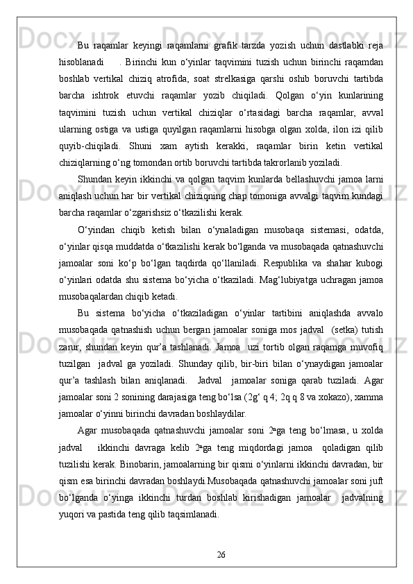 Bu   raqamlar   keyingi   raqamlarni   grafik   tarzda   yozish   uchun   dastlabki   reja
hisoblanadi         .   Birinchi   kun   o‘yinlar   taqvimini   tuzish   uchun   birinchi   raqamdan
boshlab   vertikal   chiziq   atrofida,   soat   strelkasiga   qarshi   oshib   boruvchi   tartibda
barcha   ishtrok   etuvchi   raqamlar   yozib   chiqiladi.   Qolgan   o‘yin   kunlarining
taqvimini   tuzish   uchun   vertikal   chiziqlar   o‘rtasidagi   barcha   raqamlar,   avval
ularning   ostiga   va   ustiga   quyilgan   raqamlarni   hisobga   olgan   xolda,   ilon   izi   qilib
quyib-chiqiladi.   Shuni   xam   aytish   kerakki,   raqamlar   birin   ketin   vertikal
chiziqlarning o‘ng tomondan ortib boruvchi tartibda takrorlanib yoziladi.
Shundan  keyin  ikkinchi   va  qolgan  taqvim   kunlarda  bellashuvchi   jamoa  larni
aniqlash uchun har bir vertikal  chiziqning chap tomoniga avvalgi taqvim kundagi
barcha raqamlar o‘zgarishsiz o‘tkazilishi kerak.
O‘yindan   chiqib   ketish   bilan   o‘ynaladigan   musobaqa   sistemasi,   odatda,
o‘yinlar qisqa muddatda o‘tkazilishi kerak bo‘lganda va musobaqada qatnashuvchi
jamoalar   soni   ko‘p   bo‘lgan   taqdirda   qo‘llaniladi.   Respublika   va   shahar   kubogi
o‘yinlari   odatda   shu   sistema   bo‘yicha   o‘tkaziladi.  Mag‘lubiyatga   uchragan   jamoa
musobaqalardan chiqib ketadi.
Bu   sistema   bo‘yicha   o‘tkaziladigan   o‘yinlar   tartibini   aniqlashda   avvalo
musobaqada   qatnashish   uchun   bergan   jamoalar   soniga   mos   jadval     (setka)   tutish
zarur,   shundan   keyin   qur’a   tashlanadi.   Jamoa     uzi   tortib   olgan   raqamga   muvofiq
tuzilgan     jadval   ga   yoziladi.   Shunday   qilib,   bir-biri   bilan   o‘ynaydigan   jamoalar
qur’a   tashlash   bilan   aniqlanadi.     Jadval     jamoalar   soniga   qarab   tuziladi.   Agar
jamoalar soni 2 sonining darajasiga teng bo‘lsa (2g‘ q 4; 2q q 8 va xokazo), xamma
jamoalar o‘yinni birinchi davradan boshlaydilar.
Agar   musobaqada   qatnashuvchi   jamoalar   soni   2ⁿga   teng   bo‘lmasa,   u   xolda
jadval       ikkinchi   davraga   kelib   2ⁿga   teng   miqdordagi   jamoa     qoladigan   qilib
tuzilishi kerak. Binobarin, jamoalarning bir qismi o‘yinlarni ikkinchi davradan, bir
qism esa birinchi davradan boshlaydi.Musobaqada qatnashuvchi jamoalar soni juft
bo‘lganda   o‘yinga   ikkinchi   turdan   boshlab   kirishadigan   jamoalar     jadvalning
yuqori va pastida teng qilib taqsimlanadi.
26 