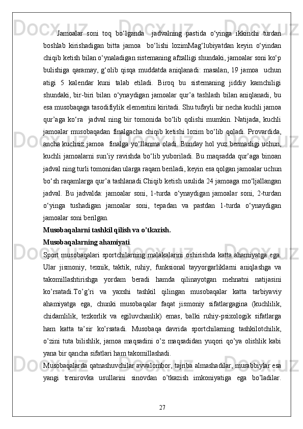 Jamoalar   soni   toq   bo‘lganda     jadvalning   pastida   o‘yinga   ikkinchi   turdan
boshlab   kirishadigan   bitta   jamoa     bo‘lishi   lozimMag‘lubiyatdan   keyin   o‘yindan
chiqib ketish bilan o‘ynaladigan sistemaning afzalligi shundaki, jamoalar soni ko‘p
bulishiga   qaramay,   g‘olib   qisqa   muddatda   aniqlanadi:   masalan,   19   jamoa     uchun
atigi   5   kalendar   kuni   talab   etiladi.   Biroq   bu   sistemaning   jiddiy   kamchiligi
shundaki,   bir-biri   bilan   o‘ynaydigan   jamoalar   qur’a   tashlash   bilan   aniqlanadi,   bu
esa musobaqaga tasodifiylik elementini kiritadi. Shu tufayli bir necha kuchli jamoa
qur’aga   ko‘ra     jadval   ning   bir   tomonida   bo‘lib   qolishi   mumkin.   Natijada,   kuchli
jamoalar   musobaqadan   finalgacha   chiqib   ketishi   lozim   bo‘lib   qoladi.   Provardida,
ancha kuchsiz jamoa   finalga yo‘llanma oladi. Bunday hol yuz bermasligi uchun,
kuchli jamoalarni sun’iy ravishda bo‘lib yuboriladi. Bu maqsadda qur’aga binoan
jadval ning turli tomonidan ularga raqam beriladi, keyin esa qolgan jamoalar uchun
bo‘sh raqamlarga qur’a tashlanadi.Chiqib ketish usulida 24 jamoaga mo‘ljallangan
jadval.   Bu   jadvalda:   jamoalar   soni,   1-turda   o‘ynaydigan   jamoalar   soni,   2-turdan
o‘yinga   tushadigan   jamoalar   soni,   tepadan   va   pastdan   1-turda   o‘ynaydigan
jamoalar soni berilgan.
Musobaqalarni tashkil qilish va o’tkazish.
Musobaqalarning ahamiyati .
Sport  musobaqalari  sportchilarning  malakalarini   oshirishda   katta  ahamiyatga  ega.
Ular   jismoniy,   texnik,   taktik,   ruhiy,   funksional   tayyorgarliklarni   aniqlashga   va
takomillashtirishga   yordam   beradi   hamda   qilinayotgan   mehnatni   natijasini
ko’rsatadi.To’g’ri   va   yaxshi   tashkil   qilingan   musobaqalar   katta   tarbiyaviy
ahamiyatga   ega,   chunki   musobaqalar   faqat   jismoniy   sifatlargagina   (kuchlilik,
chidamlilik,   tezkorlik   va   egiluvchanlik)   emas,   balki   ruhiy-psixologik   sifatlarga
ham   katta   ta’sir   ko’rsatadi.   Musobaqa   davrida   sportchilarning   tashkilotchilik,
o’zini   tuta   bilishlik,   jamoa   maqsadini   o’z   maqsadidan   yuqori   qo’ya   olishlik   kabi
yana bir qancha sifatlari ham takomillashadi.
Musobaqalarda qatnashuvchilar avvalombor, tajriba almashadilar, murabbiylar esa
yangi   trenirovka   usullarini   sinovdan   o’tkazish   imkoniyatiga   ega   bo’ladilar.
27 