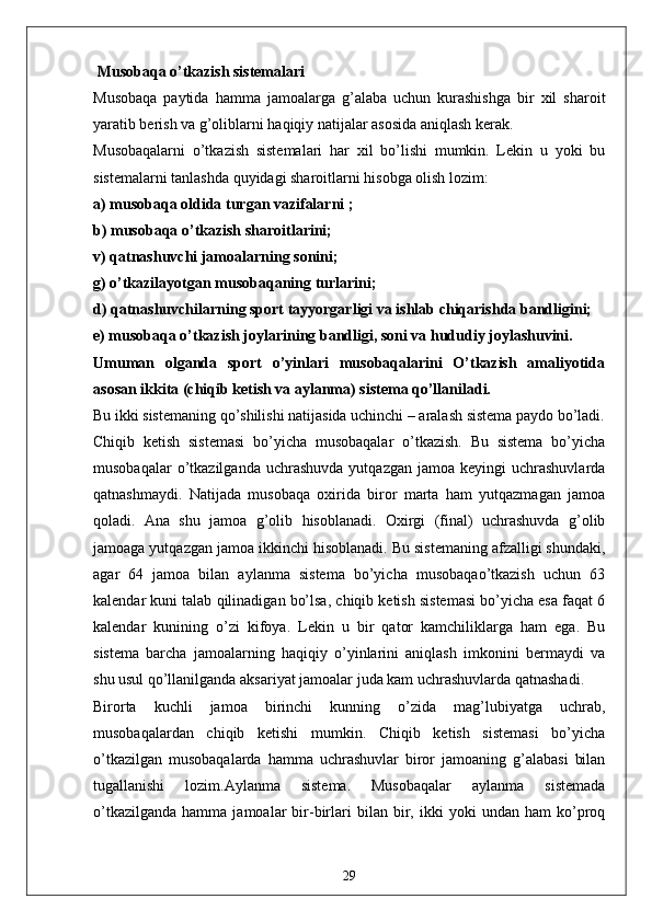  Musobaqa o’tkazish sistemalari
Musobaqa   paytida   hamma   jamoalarga   g’alaba   uchun   kurashishga   bir   xil   sharoit
yaratib berish va g’oliblarni haqiqiy natijalar asosida aniqlash kerak.
Musobaqalarni   o’tkazish   sistemalari   har   xil   bo’lishi   mumkin.   Lekin   u   yoki   bu
sistemalarni tanlashda quyidagi sharoitlarni hisobga olish lozim:
a) musobaqa oldida turgan vazifalarni ;
b) musobaqa o’tkazish sharoitlarini;
v) qatnashuvchi jamoalarning sonini;
g) o’tkazilayotgan musobaqaning turlarini;
d) qatnashuvchilarning sport tayyorgarligi va ishlab chiqarishda bandligini;
e) musobaqa o’tkazish joylarining bandligi, soni va hududiy joylashuvini.
Umuman   olganda   sport   o’yinlari   musobaqalarini   O’tkazish   amaliyotida
asosan ikkita (chiqib ketish va aylanma) sistema qo’llaniladi.
Bu ikki sistemaning qo’shilishi natijasida uchinchi – aralash sistema paydo bo’ladi.
Chiqib   ketish   sistemasi   bo’yicha   musobaqalar   o’tkazish.   Bu   sistema   bo’yicha
musobaqalar  o’tkazilganda  uchrashuvda   yutqazgan  jamoa  keyingi  uchrashuvlarda
qatnashmaydi.   Natijada   musobaqa   oxirida   biror   marta   ham   yutqazmagan   jamoa
qoladi.   Ana   shu   jamoa   g’olib   hisoblanadi.   Oxirgi   (final)   uchrashuvda   g’olib
jamoaga yutqazgan jamoa ikkinchi hisoblanadi. Bu sistemaning afzalligi shundaki,
agar   64   jamoa   bilan   aylanma   sistema   bo’yicha   musobaqao’tkazish   uchun   63
kalendar kuni talab qilinadigan bo’lsa, chiqib ketish sistemasi bo’yicha esa faqat 6
kalendar   kunining   o’zi   kifoya.   Lekin   u   bir   qator   kamchiliklarga   ham   ega.   Bu
sistema   barcha   jamoalarning   haqiqiy   o’yinlarini   aniqlash   imkonini   bermaydi   va
shu usul qo’llanilganda aksariyat jamoalar juda kam uchrashuvlarda qatnashadi.
Birorta   kuchli   jamoa   birinchi   kunning   o’zida   mag’lubiyatga   uchrab,
musobaqalardan   chiqib   ketishi   mumkin.   Chiqib   ketish   sistemasi   bo’yicha
o’tkazilgan   musobaqalarda   hamma   uchrashuvlar   biror   jamoaning   g’alabasi   bilan
tugallanishi   lozim.Aylanma   sistema.   Musobaqalar   aylanma   sistemada
o’tkazilganda   hamma   jamoalar   bir-birlari   bilan  bir,  ikki   yoki   undan   ham   ko’proq
29 