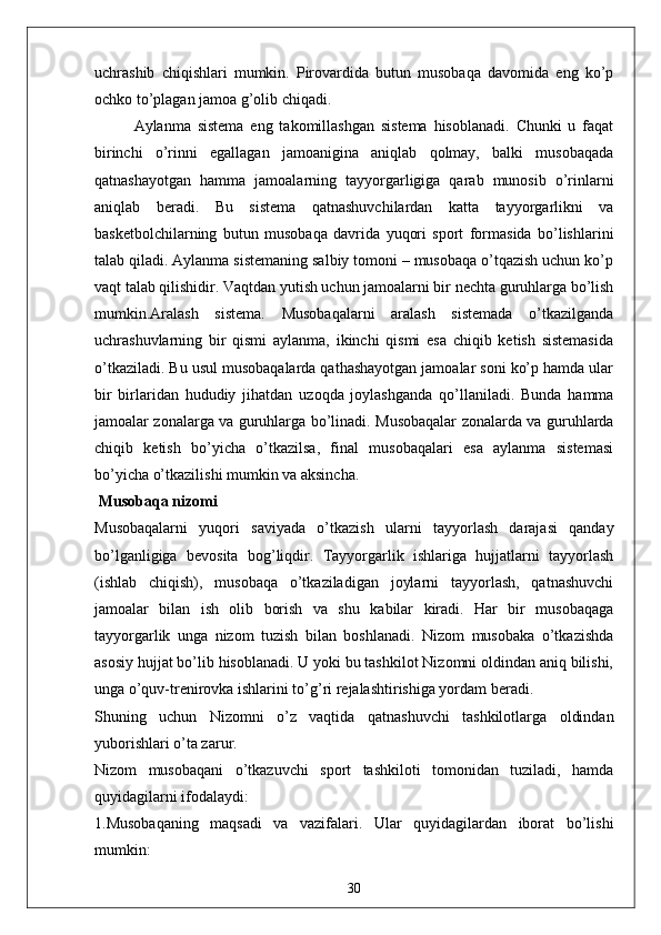 uchrashib   chiqishlari   mumkin.   Pirovardida   butun   musobaqa   davomida   eng   ko’p
ochko to’plagan jamoa g’olib chiqadi.
Aylanma   sistema   eng   takomillashgan   sistema   hisoblanadi.   Chunki   u   faqat
birinchi   o’rinni   egallagan   jamoanigina   aniqlab   qolmay,   balki   musobaqada
qatnashayotgan   hamma   jamoalarning   tayyorgarligiga   qarab   munosib   o’rinlarni
aniqlab   beradi.   Bu   sistema   qatnashuvchilardan   katta   tayyorgarlikni   va
basketbolchilarning   butun   musobaqa   davrida   yuqori   sport   formasida   bo’lishlarini
talab qiladi. Aylanma sistemaning salbiy tomoni – musobaqa o’tqazish uchun ko’p
vaqt talab qilishidir. Vaqtdan yutish uchun jamoalarni bir nechta guruhlarga bo’lish
mumkin.Aralash   sistema.   Musobaqalarni   aralash   sistemada   o’tkazilganda
uchrashuvlarning   bir   qismi   aylanma,   ikinchi   qismi   esa   chiqib   ketish   sistemasida
o’tkaziladi. Bu usul musobaqalarda qathashayotgan jamoalar soni ko’p hamda ular
bir   birlaridan   hududiy   jihatdan   uzoqda   joylashganda   qo’llaniladi.   Bunda   hamma
jamoalar zonalarga va guruhlarga bo’linadi. Musobaqalar zonalarda va guruhlarda
chiqib   ketish   bo’yicha   o’tkazilsa,   final   musobaqalari   esa   aylanma   sistemasi
bo’yicha o’tkazilishi mumkin va aksincha.
 Musobaqa nizomi
Musobaqalarni   yuqori   saviyada   o’tkazish   ularni   tayyorlash   darajasi   qanday
bo’lganligiga   bevosita   bog’liqdir.   Tayyorgarlik   ishlariga   hujjatlarni   tayyorlash
(ishlab   chiqish),   musobaqa   o’tkaziladigan   joylarni   tayyorlash,   qatnashuvchi
jamoalar   bilan   ish   olib   borish   va   shu   kabilar   kiradi.   Har   bir   musobaqaga
tayyorgarlik   unga   nizom   tuzish   bilan   boshlanadi.   Nizom   musobaka   o’tkazishda
asosiy hujjat bo’lib hisoblanadi. U yoki bu tashkilot Nizomni oldindan aniq bilishi,
unga o’quv-trenirovka ishlarini to’g’ri rejalashtirishiga yordam beradi. 
Shuning   uchun   Nizomni   o’z   vaqtida   qatnashuvchi   tashkilotlarga   oldindan
yuborishlari o’ta zarur.
Nizom   musobaqani   o’tkazuvchi   sport   tashkiloti   tomonidan   tuziladi,   hamda
quyidagilarni ifodalaydi:
1.Musobaqaning   maqsadi   va   vazifalari.   Ular   quyidagilardan   iborat   bo’lishi
mumkin:
30 