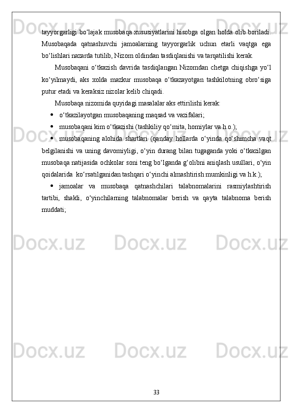 tayyorgarligi bo‘lajak musobaqa xususiyatlarini hisobga olgan holda olib boriladi.
Musobaqada   qatnashuvchi   jamoalarning   tayyorgarlik   uchun   etarli   vaqtga   ega
bo‘lishlari nazarda tutilib, Nizom oldindan tasdiqlanishi va tarqatilishi kerak.
Musobaqani   o‘tkazish   davrida   tasdiqlangan   Nizomdan   chetga   chiqishga   yo‘l
ko‘yilmaydi,   aks   xolda   mazkur   musobaqa   o‘tkazayotgan   tashkilotning   obro‘siga
putur etadi va keraksiz nizolar kelib chiqadi.
Musobaqa nizomida quyidagi masalalar aks ettirilishi kerak:
 o‘tkazilayotgan musobaqaning maqsad va vazifalari;
 musobaqani kim o‘tkazishi (tashkiliy qo‘mita, homiylar va h.o.);
 musobaqaning   alohida   shartlari   (qanday   hollarda   o‘yinda   qo‘shimcha   vaqt
belgilanishi  va uning davomiyligi, o‘yin durang bilan tugaganda  yoki  o‘tkazilgan
musobaqa natijasida ochkolar soni teng bo‘lganda g‘olibni aniqlash usullari, o‘yin
qoidalarida  ko‘rsatilganidan tashqari o‘yinchi almashtirish mumkinligi va h.k.);
 jamoalar   va   musobaqa   qatnashchilari   talabnomalarini   rasmiylashtirish
tartibi,   shakli,   o‘yinchilarning   talabnomalar   berish   va   qayta   talabnoma   berish
muddati;
33 