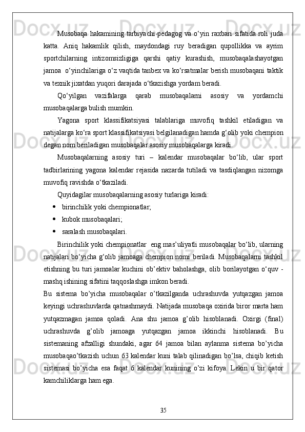 Musobaqa   hakamining   tarbiyachi-pedagog   va   o‘yin   raxbari   sifatida   roli   juda
katta.   Aniq   hakamlik   qilish,   maydondagi   ruy   beradigan   qupollikka   va   ayrim
sportchilarning   intizomsizligiga   qarshi   qatiy   kurashish,   musobaqalashayotgan
jamoa  o‘yinchilariga o‘z vaqtida tanbex va ko‘rsatmalar berish musobaqani taktik
va texnik jixatdan yuqori darajada o‘tkazishga yordam beradi.
Qo‘yilgan   vazifalarga   qarab   musobaqalarni   asosiy   va   yordamchi
musobaqalarga bulish mumkin.
Yagona   sport   klassifikatsiyasi   talablariga   muvofiq   tashkil   etiladigan   va
natijalarga ko‘ra sport klassifikatsiyasi belgilanadigan hamda g‘olib yoki chempion
degan nom beriladigan musobaqalar asosiy musobaqalarga kiradi.
Musobaqalarning   asosiy   turi   –   kalendar   musobaqalar   bo‘lib,   ular   sport
tadbirlarining   yagona   kalendar   rejasida   nazarda   tutiladi   va   tasdiqlangan   nizomga
muvofiq ravishda o‘tkaziladi.
Quyidagilar musobaqalarning asosiy turlariga kiradi:
 birinchilik yoki chempionatlar;
 kubok musobaqalari;
 saralash musobaqalari.
Birinchilik yoki chempionatlar    eng mas’uliyatli musobaqalar bo‘lib, ularning
natijalari bo‘yicha g‘olib jamoaga chempion nomi beriladi. Musobaqalarni tashkil
etishning bu turi  jamoalar  kuchini  ob’ektiv baholashga,  olib borilayotgan o‘quv -
mashq ishining sifatini taqqoslashga imkon beradi.
Bu   sistema   bo’yicha   musobaqalar   o’tkazilganda   uchrashuvda   yutqazgan   jamoa
keyingi uchrashuvlarda qatnashmaydi. Natijada musobaqa oxirida biror marta ham
yutqazmagan   jamoa   qoladi.   Ana   shu   jamoa   g’olib   hisoblanadi.   Oxirgi   (final)
uchrashuvda   g’olib   jamoaga   yutqazgan   jamoa   ikkinchi   hisoblanadi.   Bu
sistemaning   afzalligi   shundaki,   agar   64   jamoa   bilan   aylanma   sistema   bo’yicha
musobaqao’tkazish uchun 63 kalendar kuni talab qilinadigan bo’lsa, chiqib ketish
sistemasi   bo’yicha   esa   faqat   6   kalendar   kunining   o’zi   kifoya.   Lekin   u   bir   qator
kamchiliklarga ham ega. 
35 