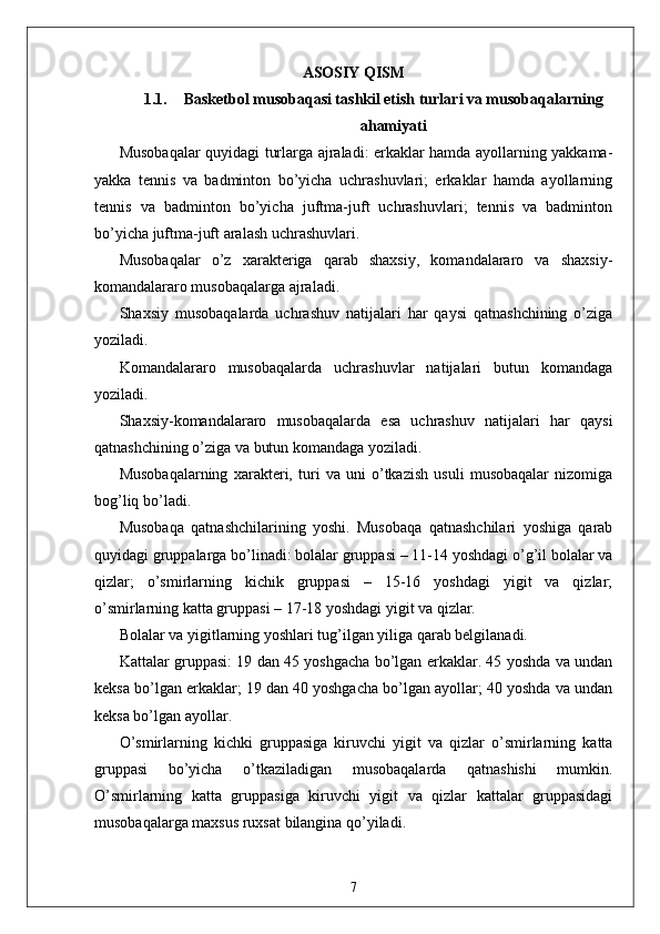 ASOSIY QISM
1.1. Basketbol musobaqasi tashkil etish turlari va musobaqalarni n g
ahamiyati
Musobaqalar quyidagi turlarga ajraladi: erkaklar hamda ayollarning yakkama-
yakka   tennis   va   badminton   bo’yicha   uchrashuvlari;   erkaklar   hamda   ayollarning
tennis   va   badminton   bo’yicha   juftma-juft   uchrashuvlari;   tennis   va   badminton
bo’yicha juftma-juft aralash uchrashuvlari. 
Musobaqalar   o’z   xarakteriga   qarab   shaxsiy,   komandalararo   va   shaxsiy-
komandalararo musobaqalarga ajraladi. 
Shaxsiy   musobaqalarda   uchrashuv   natijalari   har   qaysi   qatnashchining   o’ziga
yoziladi. 
Komandalararo   musobaqalarda   uchrashuvlar   natijalari   butun   komandaga
yoziladi. 
Shaxsiy-komandalararo   musobaqalarda   esa   uchrashuv   natijalari   har   qaysi
qatnashchining o’ziga va butun komandaga yoziladi. 
Musobaqalarning   xarakteri,   turi   va   uni   o’tkazish   usuli   musobaqalar   nizomiga
bog’liq bo’ladi. 
Musobaqa   qatnashchilarining   yoshi.   Musobaqa   qatnashchilari   yoshiga   qarab
quyidagi gruppalarga bo’linadi: bolalar gruppasi – 11-14 yoshdagi o’g’il bolalar va
qizlar;   o’smirlarning   kichik   gruppasi   –   15-16   yoshdagi   yigit   va   qizlar;
o’smirlarning katta gruppasi – 17-18 yoshdagi yigit va qizlar. 
Bolalar va yigitlarning yoshlari tug’ilgan yiliga qarab belgilanadi. 
Kattalar gruppasi: 19 dan 45 yoshgacha bo’lgan erkaklar. 45 yoshda va undan
keksa bo’lgan erkaklar; 19 dan 40 yoshgacha bo’lgan ayollar; 40 yoshda va undan
keksa bo’lgan ayollar. 
O’smirlarning   kichki   gruppasiga   kiruvchi   yigit   va   qizlar   o’smirlarning   katta
gruppasi   bo’yicha   o’tkaziladigan   musobaqalarda   qatnashishi   mumkin.
O’smirlarning   katta   gruppasiga   kiruvchi   yigit   va   qizlar   kattalar   gruppasidagi
musobaqalarga maxsus ruxsat bilangina qo’yiladi. 
7 