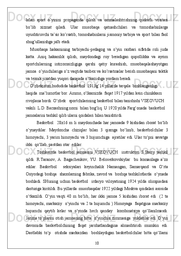 bilan   sport   o’yinini   propaganda   qilish   va   ommalashtrishning   qudratli   vositasi
bo’lib   xizmat   qiladi.   Ular   musobaqa   qatnashchilari   va   tomoshabinlarga
uyushtiruvchi ta’sir ko’rsatib, tomoshabinlarni jismoniy tarbiya va sport bilan faol
shug’ullanishga jalb etadi.
Musobaqa   hakamining   tarbiyachi-pedagog   va   o’yin   raxbari   sifatida   roli   juda
katta.   Aniq   hakamlik   qilish,   maydondagi   ruy   beradigan   qupollikka   va   ayrim
sportchilarning   intizomsizligiga   qarshi   qatiy   kurashish,   musobaqalashayotgan
jamoa  o’yinchilariga o’z vaqtida tanbex va ko’rsatmalar berish musobaqani taktik
va texnik jixatdan yuqori darajada o’tkazishga yordam beradi.
O‘zbekiston hududida basketbol  1913g‘14 yillarda tarqala  boshlanganligi 
haqida  ma’lumotlar bor. Ammo, o‘lkamizda  faqat 1917 yildan kein chinikkam 
rivojlana bordi. O‘zbek   sportchilarining basketbol bilan tanishishi VSEOVUCH 
vakili  L.D. Barxashning nomi  bilan bog‘liq. U 1920 yilda Farg‘onada  basketbol 
jamoalarini tashkil qilib ularni qoidalari bilan tanishtirdi.
Basketbol     28x16   m   li   maydonchada   har   jamoada   9   kishidan   iborat   bo‘lib
o‘ynaydilar.   Maydoncha   chiziqlar   bilan   3   qismga   bo‘linib,   basketbolchilar   3
himoyachi, 3 yarim himoyachi va 3 hujumchiga   ajratilar edi. Ular to‘pni savatga
ikki  qo‘llab, pastdan otar  edilar.
Toshkentda   basketbol   jamoasini   VSEOVUCH     instruktori   S.Stariy   tashkil
qildi.   R.Taranov,   A.   Bagachenkov,   YU.   Beloserkovskiylar     bu   komanlaga   a’zo
edilar.   Basketbol     seksiyalari   keyinchalik   Namangan,   Samarqand   va   O‘rta
Osiyodagi boshqa   shaxslarning fabrika, zavod va   boshqa tashkilotlarda   o‘ynada
boshladi.   SHuning   uchun   basketbol     irdaryo   viloyatining   1924   yilda   olimpiadasi
dasturiga kiritildi. Bu yillarda  musobaqalar 1922 yildagi Moskva qoidalari asosida
o‘tkazildi.   O‘yin   vaqti   40   m   bo‘lib,   har   ikki   jamoa   5   kishidan   iborat   edi     (2   ta
himoyachi, markaziy   o‘yinchi va 2 ta hujumchi ) Himoyaga   faqatgina markaziy
hujumchi   qaytib   kelar   va   o‘yinda   hech   qanday     kombinatsiya   qo‘llanilmasdi.
Jarima to‘plarini otish jamoaning bitta  o‘yinchisi zimmasiga  yuklatilar edi. O‘yin
davomida   basketbolchining   faqat   jarohatlandagina   almashtirish   mumkin   edi.
Dastlabki   to‘p     otishda   markazdan     boshlaydigan   basketbolchilar   bitta   qo‘llarni
10 