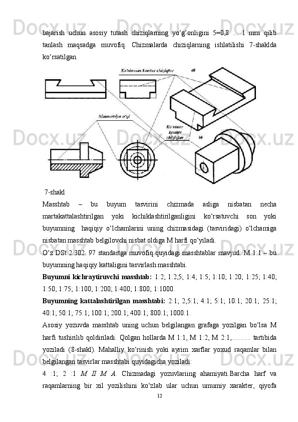 bajarish   uchun   asosiy   tutash   chiziqlarning   yo‘g‘onligini   5=0,8   ...   1   mm   qilib
tanlash   maqsadga   muvofiq.   Chizmalarda   chiziqlarning   ishlatilishi   7-shaklda
ko‘rsatilgan.
 7-shakl
Masshtab   –   bu   buyum   tasvirini   chizmada   asliga   nisbatan   necha
martakattalashtirilgan   yoki   kichiklashtirilganligini   ko‘rsatuvchi   son   yoki
buyumning     haqiqiy   o‘lchamlarini   uning   chizmasidagi   (tasviridagi)   o‘lchamiga
nisbatan masshtab belgilovchi nisbat oldiga M harfi qo‘yiladi.
O‘z DSt  2.302. 97 standartga muvofiq quyidagi  masshtablar  mavjud:  M 1:1 – bu
buyumning haqiqiy kattaligini tasvirlash masshtabi.
Buyumni kichraytiruvchi masshtab:   1:2; 1:2,5; 1:4; 1:5; 1:10; 1:20; 1:25; 1:40;
1:50; 1:75; 1:100; 1:200; 1:400; 1:800; 1:1000.
Buyumning   kattalashtirilgan   masshtabi:   2:1;   2,5:1;   4:1;   5:1;   10:1;   20:1;   25:1;
40:1; 50:1; 75:1; 100:1; 200:1; 400:1; 800:1; 1000:1.
Asosiy   yozuvda   masshtab   uning   uchun   belgilangan   grafaga   yozilgan   bo‘lsa   M
harfi  tushirilib  qoldiriladi.  Qolgan  hollarda  M  1:1,  M   1:2,  M  2:1,...........  tartibida
yoziladi   (8-shakl).   Mahalliy   ko‘rinish   yoki   ayrim   xarflar   yoxud   raqamlar   bilan
belgilangan tasvirlar masshtabi quyidagicha yoziladi:
4   :1;   2   :1   M   II   M   A .   Chizmadagi   yozuvlariing   ahamiyati.Barcha   harf   va
raqamlarning   bir   xil   yozilishini   ko‘zlab   ular   uchun   umumiy   xarakter,   qiyofa
12 