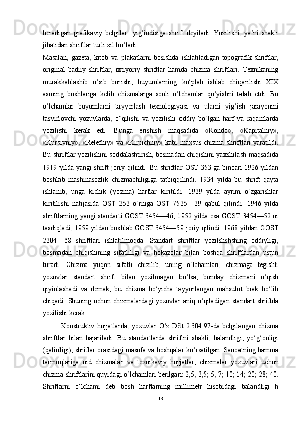 beradigan   grafikaviy   belgilar     yig‘indisiga   shrift   deyiladi.   Yozilishi,   ya’ni   shakli
jihatidan shriftlar turli xil bo‘ladi.
Masalan,   gazeta,   kitob   va   plakatlarni   bosishda   ishlatiladigan   topografik   shriftlar,
original   badiiy   shriftlar,   ixtiyoriy   shriftlar   hamda   chizma   shriftlari.   Texnikaning
murakkablashib   o‘sib   borishi,   buyumlarning   ko‘plab   ishlab   chiqarilishi   XIX
asrning   boshlariga   kelib   chizmalarga   sonli   o‘lchamlar   qo‘yishni   talab   etdi.   Bu
o‘lchamlar   buyumlarni   tayyorlash   texnologiyasi   va   ularni   yig‘ish   jarayonini
tasvirlovchi   yozuvlarda,   o‘qilishi   va   yozilishi   oddiy   bo‘lgan   harf   va   raqamlarda
yozilishi   kerak   edi.   Bunga   erishish   maqsadida   «Rondo»,   «Kapitalniy»,
«Kursivniy»,  «Relefniy» va «Kirpichniy» kabi  maxsus  chizma shriftlari  yaratildi.
Bu shriftlar yozilishini soddalashtirish, bosmadan chiqishini yaxshilash maqsadida
1919 yilda yangi shrift joriy qilindi. Bu shriftlar OST 353 ga binoan 1926 yildan
boshlab   mashinasozlik   chizmachiligiga   tatbiqqilindi.   1934   yilda   bu   shrift   qayta
ishlanib,   unga   kichik   (yozma)   harflar   kiritildi.   1939   yilda   ayrim   o‘zgarishlar
kiritilishi   natijasida   OST   353   o‘rniga   OST   7535—39   qabul   qilindi.   1946   yilda
shriftlarning yangi standarti GOST 3454—46, 1952 yilda esa GOST 3454—52 ni
tasdiqladi, 1959 yildan boshlab GOST 3454—59 joriy qilindi. 1968 yildan GOST
2304—68   shriftlari   ishlatilmoqda.   Standart   shriftlar   yozilshshshing   oddiyligi,
bosmadan   chiqishining   sifatliligi   va   hokazolar   bilan   boshqa   shriftlardan   ustun
turadi.   Chizma   yuqori   sifatli   chizilib,   uning   o‘lchamlari,   chizmaga   tegishli
yozuvlar   standart   shrift   bilan   yozilmagan   bo‘lsa,   bunday   chizmani   o‘qish
qiyinlashadi   va   demak,   bu   chizma   bo‘yicha   tayyorlangan   mahsulot   brak   bo‘lib
chiqadi. Shuning uchun chizmalardagi  yozuvlar aniq o‘qiladigan standart  shriftda
yozilishi kerak.
Konstruktiv   hujjatlarda,   yozuvlar   O‘z   DSt   2.304.97-da   belgilangan   chizma
shriftlar   bilan   bajariladi.   Bu   standartlarda   shriftni   shakli,   balandligi,   yo‘g‘onligi
(qalinligi), shriflar orasidagi masofa va boshqalar ko‘rsatilgan. Sanoatning hamma
tarmoqlariga   oid   chizmalar   va   texnikaviy   hujjatlar,   chizmalar   yozuvlari   uchun
chizma shriftlarini quyidagi o‘lchamlari berilgan: 2,5; 3,5; 5; 7; 10; 14; 20; 28; 40.
Shriflarni   o‘lchami   deb   bosh   harflarning   millimetr   hisobidagi   balandligi   h
13 