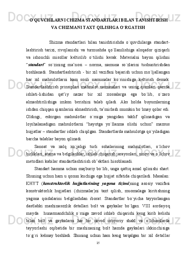   O`Q UVCHILARNI CHIZMA STANDARTLARI BILAN  TANISHTIRISH
VA CHIZMANI TA X T  Q ILISHGA  O` RGATISH     
                      Shizma   standartlari   bilan   tanishtirishda   o`quvchilarga   standart-
lashtirish   tarixi,   rivojlanishi   va   turmushda   qo`llanilishiga   aloqador   qiziqarli
va   ishonchli   misollar   keltirilib   o`tilishi   kerak.   Materialni   bayon   qilishni
“ standart ”   so`zining   ma’nosi   –   norma,   namuna   so`zlarini   tushuntirishdan
boshlanadi.   Standartlashtirish   -   bir   xil   vazifani   bajarish   uchun   mo`ljallangan
har   xil   mahsulotlarni   kam   sonli   namunalar   ko`rinishiga   keltirish   demak.
Standartlashtirish   prinsiplari   mahsulot   namunalari   va   uning   qismlari   qaerda
ishlati-lishidan   qat’iy   nazar   bir   xil   xossalarga   ega   bo`lib,   o`zaro
almashtirilishiga   imkon   berishini   talab   qiladi.   Aks   holda   buyumlarning
ishdan chiqqan qismlarini almashtirish, ta’mirlash mumkin bo`lmay qolar edi.
Oldingi,   eskirgan   mahsulotlar   o`rniga   yangidan   taklif   qilinadigan   va
loyihalanadigan   mahsulotlarni   “hayotga   yo`llanma   olishi   uchun”   maxsus
hujjatlar – standartlar ishlab chiqilgan. Standartlarda mahsulotga qo`yiladigan
barcha talablar bayon qilinadi.
Sanoat   va   xalq   xo`jaligi   turli   sohalarining   mahsulotlari,   o`lchov
birliklari, atama va belgilashlar, ishlab chiqarish jarayonlari, sinov va o`lchov
metodlari kabilar standartlashtirish ob’ektlari hisoblanadi.
Standart   hamma   uchun   majburiy   bo`lib,   unga   qattiq   amal   qilinishi   shart.
S h uning uchun ham u qonun kuchiga ega hujjat sifatida chiqariladi. Masalan:
KHYT   ( konstruktorlik   hujjatlarining   yagona   tizimi )ning   asosiy   vazifasi
konstruktorlik   hujjatlari   (chizmalar)ni   taxt   qilish,   muomalaga   kiritishning
yagona   qoidalarini   belgilashdan   iborat.   Standartlar   bo`yicha   tayyorlangan
dastlabki   mashinasozlik   detallari   bolt   va   gaykalar   bo`lgan.   VIII   a s r d a y o q
m a y d a     h unarmandchilik   o` rniga   zavod   ishlab   chi q arishi   keng   kirib   kelishi
bilan   bolt   va   gaykalarni   har   bir   zavod   ixtiyoriy   shakl   va   o`lchamlarda
tayyorlashi   oqibatida   bir   mashinaning   bolt   hamda   gaykalari   ikkinchisiga
to`g`ri   kelmay   boshladi.   Shuning   uchun   ham   keng   tarqalgan   bir   xil   d e t a l l a r
15 