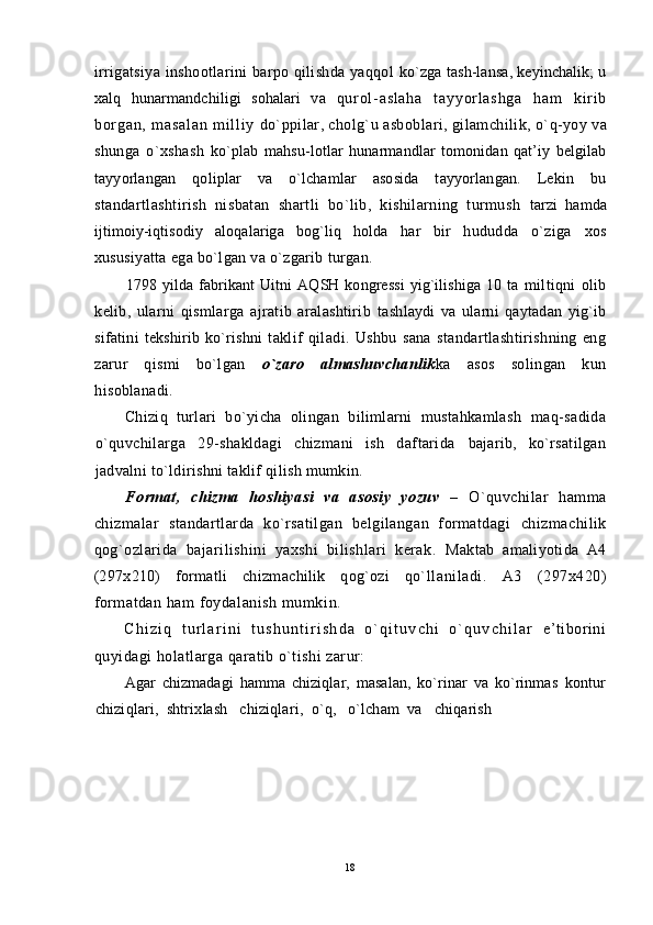 irrigatsiya inshootlarini barpo qilishda yaqqol   ko`zga tash-lansa, keyinchalik; u
xalq   hunarmandchiligi   sohalari   va   q ur o l - a s l a h a   t a y y o r l a s h g a   h a m   k i r i b
b or g a n ,   m a s a l a n   m i l l i y   do`ppilar, cholg`u asbob lari, gilamchilik,  o`q -yoy  va
shunga   o`xshash   ko`plab   mahsu-lotlar   h unarmandlar   tomonidan   qat’iy   belgilab
tayyorlangan   qoliplar   va   o`lchamlar   asosida   tayyorlangan.   Lekin   bu
standartlashtirish   nisbatan   shartli   bo`lib,   kishilarning   turmush   tarzi   hamda
ijtimoiy-iqtisodiy   aloqalariga   bog`liq   holda   har   bir   h ududda   o`ziga   xos
xususiyatta ega bo`lgan va o`zgarib turgan.
1798 yilda fabrikant  Uitni  AQSH kongressi  yig`ilishiga  10 ta   miltiqni   olib
kelib,   ularni   qismlarga   ajratib   aralashtirib   tashlaydi   va   ularni   qaytadan   yig`ib
sifatini   tekshirib  ko`rishni   t aklif   qiladi.   Ushbu   sana   standartlashtirishning   eng
zarur   qismi   bo`lgan   o`zaro   almashuvchanlik ka   asos   solingan   kun
hisoblanadi.
Chiziq   turlari   bo`yicha   olingan   bilimlarni   mustahkamlash   maq-sadida
o`quvchilarga   29-shakldagi   chizmani   ish   daftarida   bajarib,   ko`rsatilgan
jadvalni to`ldirishni taklif qilish mumkin.
Format,   chizma   hoshiyasi   va   asosiy   yozuv   –   O`q uvchilar   hamma
chizmalar   standartlarda   ko`rsatilgan   belgilangan   formatdagi   chizmachilik
qog`ozlarida   bajarilishini   yaxshi   bilishlari   kerak.   Maktab   amaliyotida   A4
(297x210)   formatli   chizmachilik   qog`ozi   qo` llaniladi.   A 3   (297x 4 20)
formatdan ham foydalanish mumk in.
C h i z i q   t u r l a r i n i   t u s h u n t i r i s h d a   o ` q i t u v c h i   o ` q u v c h i l a r   e’tiborini
quyidagi holatlarga qaratib o`tishi zarur:
Agar   chizmadagi   hamma   chiziqlar,   masalan,   ko`rinar   va   ko`rinmas   kontur
chizi q lari,  shtrixlash   chiziqlari,  o`q,   o`lcham  va   chiqarish 
18