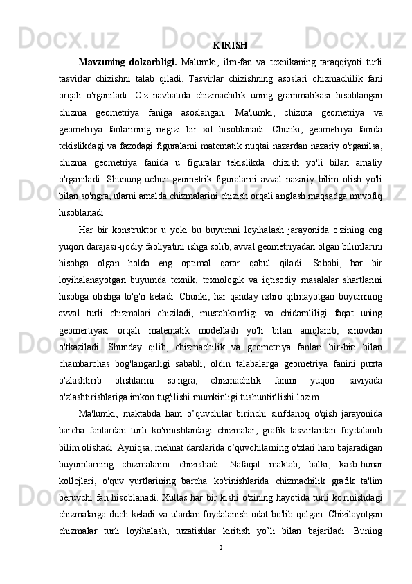 KIRISH
Mavzuning   dolzarbligi.   Malumki,   ilm-fan   va   texnikaning   taraqqiyoti   turli
tasvirlar   chizishni   talab   qiladi.   Tasvirlar   chizishning   asoslari   chizmachilik   fani
orqali   o'rganiladi.   O'z   navbatida   chizmachilik   uning   grammatikasi   hisoblangan
chizma   geometriya   faniga   asoslangan.   Ma'lumki,   chizma   geometriya   va
geometriya   fanlarining   negizi   bir   xil   hisoblanadi.   Chunki,   geometriya   fanida
tekislikdagi  va fazodagi  figuralarni  matematik nuqtai  nazardan nazariy o'rganilsa,
chizma   geometriya   fanida   u   figuralar   tekislikda   chizish   yo'li   bilan   amaliy
o'rganiladi.   Shunung   uchun   geometrik   figuralarni   avval   nazariy   bilim   olish   yo'li
bilan so'ngra, ularni amalda chizmalarini chizish orqali anglash maqsadga muvofiq
hisoblanadi.
Har   bir   konstruktor   u   yoki   bu   buyumni   loyihalash   jarayonida   o'zining   eng
yuqori darajasi-ijodiy faoliyatini ishga solib, avval geometriyadan olgan bilimlarini
hisobga   olgan   holda   eng   optimal   qaror   qabul   qiladi.   Sababi,   har   bir
loyihalanayotgan   buyumda   texnik,   texnologik   va   iqtisodiy   masalalar   shartlarini
hisobga   olishga   to'g'ri   keladi.   Chunki,   har   qanday   ixtiro   qilinayotgan   buyumning
avval   turli   chizmalari   chiziladi,   mustahkamligi   va   chidamliligi   faqat   uning
geomertiyasi   orqali   matematik   modellash   yo'li   bilan   aniqlanib,   sinovdan
o'tkaziladi.   Shunday   qilib,   chizmachilik   va   geometriya   fanlari   bir-biri   bilan
chambarchas   bog'langanligi   sababli,   oldin   talabalarga   geometriya   fanini   puxta
o'zlashtirib   olishlarini   so'ngra,   chizmachilik   fanini   yuqori   saviyada
o'zlashtirishlariga imkon tug'ilishi mumkinligi tushuntirllishi lozim. 
Ma'lumki,   maktabda   ham   o’quvchilar   birinchi   sinfdanoq   o'qish   jarayonida
barcha   fanlardan   turli   ko'rinishlardagi   chizmalar,   grafik   tasvirlardan   foydalanib
bilim olishadi. Ayniqsa, mehnat darslarida o’quvchilarning o'zlari ham bajaradigan
buyumlarning   chizmalarini   chizishadi.   Nafaqat   maktab,   balki,   kasb-hunar
kollejlari,   o'quv   yurtlarining   barcha   ko'rinishlarida   chizmachilik   grafik   ta'lim
beruvchi fan hisoblanadi. Xullas har bir kishi o'zining hayotida turli ko'rinishdagi
chizmalarga duch keladi va ulardan foydalanish odat bo'lib qolgan. Chizilayotgan
chizmalar   turli   loyihalash,   tuzatishlar   kiritish   yo’li   bilan   bajariladi.   Buning
2