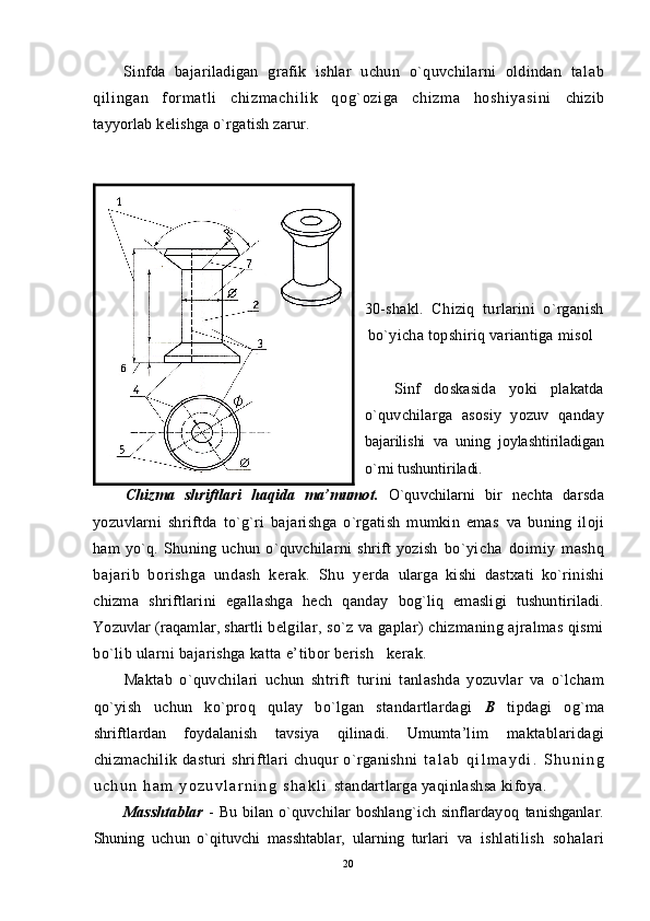 Sinfda   bajariladigan   grafik   ishlar   uchun   o`quvchilarni   oldindan   t al ab
qi l i ngan   f or m at l i   chi zm achi l i k   qog` ozi ga   chi zm a   hoshi yasi ni   chizib
tayyorlab kelishga o`rgatish zarur.
30 -shakl.   C h iziq   turlarini   o`rganish
bo`yicha topshiriq variantiga misol
Sinf   doskasida   yoki   plakatda
o`quvchilarga   asosiy   yozuv   qanday
bajarilishi   va   uning   joylashtiriladigan
o`rni tushuntiriladi.
Chizma   shriftlari   haqida   ma’mumot.   O`quvchilarni   bir   nechta   darsda
yozuvlarni   shriftda   to`g`ri   bajarishga   o`rgatish   mumkin   emas   va   buning   iloji
ham   yo`q.   Shuning   uchun   o`quvchilarni   shrift   yozish   bo`yicha   doimiy   mashq
bajarib   borishga   undash   kerak.   Shu   y erda   ularga   kishi   dastxati   ko`rinishi
chizma   shriftlarini   egallashga   hech   qanday   bog`liq   emasligi   tushuntiriladi.
Yozuvlar (raqamlar, shartli  belgilar, so`z va gaplar) chizmaning ajralmas qismi
bo`lib ularni bajarishga katta e’tibor berish   kerak.
Maktab   o`quvchilari   uchun   shtrift   turini   tanlashda   yozuvlar   va   o`lcham
qo`yish   uchun   ko`proq   q ulay   bo`lgan   standartlardagi   B   tipdagi   og`ma
shriftlardan   foydalanish   tavsiya   qilinadi.   Umumta’lim   maktablaridagi
chizmachilik dasturi  shriftlari  chuqur  o`rganishni   t a l a b   q i l m a y d i .   S h u n i n g
u c h u n   h a m   y o z u v l a r n i n g   s h a k l i   standartlarga yaqinlashsa kifoya.
Masshtablar   -   Bu  bilan  o`quvchilar   boshlang`ich  sinflardayoq   tanishganlar.
Shuning   uchun   o`qituvchi   masshtablar,   ularning   turlari   va   ishlatilish   sohalari
20 