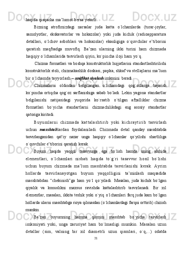 haqida qisqacha ma’lumot bersa  y etarli.
Bizning   atrofimizdagi   narsalar   juda   katta   o`lchamlarda   (turar-joylar,
samolyotlar,   ekskavatorlar   va   ho kazolar)   yoki   juda   kichik   (radioapparatura
detallari,   o` lchov   asboblari   va   hokazolar)   ekanligiga   o`quvchilar   e’tiborini
qaratish   maqfsadga   muvofiq.   Ba’zan   ularning   ikki   turini   ham   chizmada
haqiqiy o`lchamlarida tasvirlash qiyin, ko`pincha iloji ham yo`q.
Chizma formatlari va boshqa konstruktorlik hujjatlarini stan dartlashtirilishi
konstruktorlik stoli, chizmakashlik doskasi,  papka, shkaf va stellajlarni ma’lum
bir o`lchamda tayyorlash –  unifikat-siyalash  imkonini  beradi.
Chizmalarni   oldindan   belgilangan   o` lchamdagi   qog` ozlarga   bajarish
ko`pincha   ortiqcha   qog`oz   sarflanishiga   sabab   bo`ladi.   Lekin   yagona   standartlar
belgilanishi   natijasidagi   yuqorida   ko`rsatib   o`tilgan   afzalliklar   chizma
formatlari   bo`yicha   standartlarni   chizmachilikdagi   eng   asosiy   standartlar
qatoriga kiritadi.
B u y u m l a r n i   c h i z m a d a   k a t t a l a s h t i r i b   y o k i   k i c h r a y t i r i b   tasvirlash
uchun   masshtab lardan   foydalaniladi.   Chizmada   detal   q anday   masshtabda
tasvirlanganidan   qat’iy   nazar   unga   haqiqiy   o`lchamlar   qo`yilishi   shartliliga
o`q uvchilar e’tiborini qaratish  kerak.
Buyum   haqida   yaqqol   tasavvurga   ega   bo`lish   hamda   uning   alohida
el em en t l ar i ,   o` l ch am l a r i   n i s ba t i   h aq i d a   t o` g` r i   t a sa vv ur   h os i l   bo` l i sh i
uc hu n   bu yu m   ch i z m a da   m a ’ l u m   m a ss ht ab da   t a sv i r l a ni sh i   k e r a k .   A yr i m
h o l l ar d a   t a s v i r l a n a y o t g a n   b u y u m   y a q q o l l i g i n i   ta’minlash   maqsadida
masshtabdan   “chekinish”ga   ham   yo`l   qo`yiladi.   Masalan,   juda   kichik   bo`lgan
qiyalik   va   konuslikni   maxsus   ravishda   kattalashtirib   tasvirlanadi.   Bir   xil
elementlar, masalan,   ikkita   teshik  yoki  o`yiq   o`lchamlari   farq juda kam  bo`lgan
hollarda ularni   masshtabga rioya qilmasdan (o`lchamlardagi  farqni orttirib) chizish
mumkin.
Ba’zan   buyumning   hamma   qismini   masshtab   bo`yicha   tasvirlash
imkoniyati   yoki,   unga   zaruriyat   ham   bo`lmasligi   mumkin.   Masalan   uzun
det al l ar   ( si m ,   val ni ng   bi r   xi l   di am etr l i   uzun   qi sm l ar i ,   o` q ,...)   odatda
21 