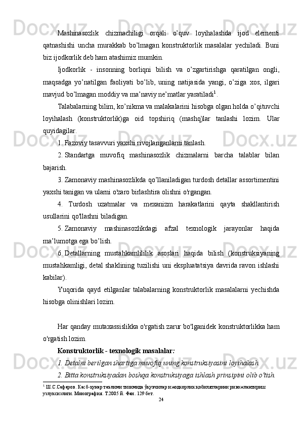 Mashinasozlik   chizmachiligi   orqali   o’quv   loyihalashda   ijod   elementi
qatnashishi   uncha   murakkab   bo’lmagan   konstruktorlik   masalalar   yechiladi.   Buni
biz ijodkorlik deb ham atashimiz mumkin. 
Ijodkorlik   -   insonning   borliqni   bilish   va   o’zgartirishga   qaratilgan   ongli,
maqsadga   yo’natilgan   faoliyati   bo’lib,   uning   natijasida   yangi,   o’ziga   xos,   ilgari
mavjud bo’lmagan moddiy va ma’naviy ne’matlar yaratiladi 1
.
Talabalarning bilim, ko’nikma va malakalarini hisobga olgan holda o’qituvchi
loyihalash   (konstruktorlik)ga   oid   topshiriq   (mashq)lar   tanlashi   lozim.   Ular
quyidagilar.
1. Fazoviy tasavvuri yaxshi rivojlanganlarni tanlash.
2. Standartga   muvofiq   mashinasozlik   chizmalarni   barcha   talablar   bilan
bajarish.
3. Zamonaviy mashinasozlikda qo’llaniladigan turdosh detallar assortimentini
yaxshi tanigan va ularni o'zaro birlashtira olishni o'rgangan.
4.   Turdosh   uzatmalar   va   mexanizm   harakatlarini   qayta   shakllantirish
usullarini qo'llashni biladigan.
5. Zamonaviy   mashinasozlikdagi   afzal   texnologik   jarayonlar   haqida
ma’lumotga ega bo’lish.
6. Detallarning   mustahkamlililik   asoslari   haqida   bilish   (konstruksiyaning
mustahkamligi, detal shaklining tuzilishi uni ekspluatatsiya davrida ravon ishlashi
kabilar).
Yuqorida   qayd   etilganlar   talabalarning   konstruktorlik   masalalarni   yechishda
hisobga olinishlari lozim.
Har qanday mutaxassislikka o'rgatish zarur bo'lganidek konstruktorlikka ham
o'rgatish lozim.
Konstruktorlik - texnologik masalalar :
1. Detalni berilgan shartiga muvofiq uning konstruksiyasini loyihalash.
2. Bitta konstruksiyadan boshqa konstruksiyaga ishlash prinsipini olib o'tish.
1
  Ш.С.Сафаров. Касб-ҳунар таълими тизимида ўқувчилар ижодкорлик қобилятларини ривожлантириш 
узлуксизлиги. Монография. Т.2005 й. Фан. 129 бет.
24 