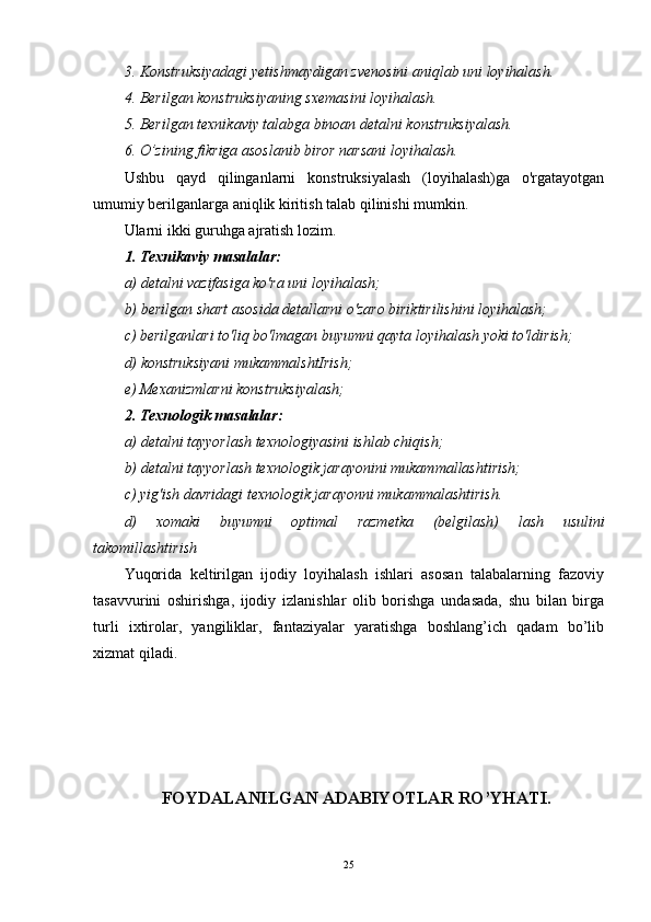3. Konstruksiyadagi yetishmaydigan zvenosini aniqlab uni loyihalash.
4. Berilgan konstruksiyaning sxemasini loyihalash.
5. Berilgan texnikaviy talabga binoan detalni konstruksiyalash.
6. O’zining fikriga asoslanib biror narsani loyihalash.
Ushbu   qayd   qilinganlarni   konstruksiyalash   (loyihalash)ga   o'rgatayotgan
umumiy berilganlarga aniqlik kiritish talab qilinishi mumkin. 
Ularni ikki guruhga ajratish lozim.
1. Texnikaviy masalalar:
a) detalni vazifasiga ko'ra uni loyihalash;
b) berilgan shart asosida detallarni o'zaro biriktirilishini loyihalash;
c) berilganlari to'liq bo'lmagan buyumni qayta loyihalash yoki to'ldirish;
d) konstruksiyani mukammalshtIrish;
e) Mexanizmlarni konstruksiyalash; 
2. Texnologik masalalar:
a) detalni tayyorlash texnologiyasini ishlab chiqish;
b) detalni tayyorlash texnologik jarayonini mukammallashtirish;
c) yig'ish davridagi texnologik jarayonni mukammalashtirish.
d)   xomaki   buyumni   optimal   razmetka   (belgilash)   lash   usulini
takomillashtirish
Yuqorida   keltirilgan   ijodiy   loyihalash   ishlari   asosan   talabalarning   fazoviy
tasavvurini   oshirishga,   ijodiy   izlanishlar   olib   borishga   undasada,   shu   bilan   birga
turli   ixtirolar,   yangiliklar,   fantaziyalar   yaratishga   boshlang’ich   qadam   bo’lib
xizmat qiladi. 
FOYDALANILGAN ADABIYOTLAR RO’YHATI.
25
